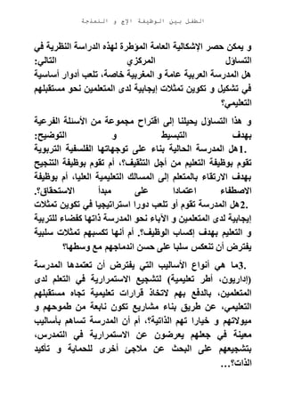 ‫الوظيفة‬ ‫بين‬ ‫الطفل‬‫النمذجة‬ ‫و‬ ‫اإلج‬
‫في‬ ‫النظرية‬ ‫الدراسة‬ ‫لهذه‬ ‫المؤطرة‬ ‫العامة‬ ‫اإلشكالية‬ ‫حصر‬ ‫يمكن‬ ‫و‬
‫التالي‬ ‫المركزي‬ ‫التساؤل‬:
‫خاصة‬ ‫المغربية‬ ‫و‬ ‫عامة‬ ‫العربية‬ ‫المدرسة‬ ‫هل‬‫أساسية‬ ‫أدوار‬ ‫تلعب‬ ،
‫مستقبلهم‬ ‫نحو‬ ‫المتعلمين‬ ‫لدى‬ ‫إيجابية‬ ‫تمثالت‬ ‫تكوين‬ ‫و‬ ‫تشكيل‬ ‫في‬
‫التعليمي؟‬
‫الفرعية‬ ‫األسئلة‬ ‫من‬ ‫مجموعة‬ ‫اقتراح‬ ‫إلى‬ ‫يحيلنا‬ ‫التساؤل‬ ‫هذا‬ ‫و‬
‫التوضيح‬ ‫و‬ ‫التبسيط‬ ‫بهدف‬:
1.‫التربوية‬ ‫الفلسفية‬ ‫توجهاتها‬ ‫على‬ ‫بناء‬ ‫الحالية‬ ‫المدرسة‬ ‫هل‬
‫أجل‬ ‫من‬ ‫التعليم‬ ‫بوظيفة‬ ‫تقوم‬‫التنجيح‬ ‫بوظيفة‬ ‫تقوم‬ ‫أم‬ ،‫التثقيف؟‬
‫بوظيفة‬ ‫أم‬ ،‫العليا‬ ‫التعليمية‬ ‫المسالك‬ ‫إلى‬ ‫بالمتعلم‬ ‫االرتقاء‬ ‫بهدف‬
‫االستحقاق؟‬ ‫مبدأ‬ ‫على‬ ‫اعتمادا‬ ‫االصطفاء‬.
2.‫تمثالت‬ ‫تكوين‬ ‫في‬ ‫استراتيجيا‬ ‫دورا‬ ‫تلعب‬ ‫أو‬ ‫تقوم‬ ‫المدرسة‬ ‫هل‬
‫للتربية‬ ‫كفضاء‬ ‫ذاتها‬ ‫المدرسة‬ ‫نحو‬ ‫اآلباء‬ ‫و‬ ‫المتعلمين‬ ‫لدى‬ ‫إيجابية‬
‫سلبية‬ ‫تمثالت‬ ‫تكسبهم‬ ‫أنها‬ ‫أم‬ .‫الوظيف؟‬ ‫إكساب‬ ‫بهدف‬ ‫التعليم‬ ‫و‬
‫وسطها؟‬ ‫مع‬ ‫اندماجهم‬ ‫حسن‬ ‫على‬ ‫سلبا‬ ‫تنعكس‬ ‫أن‬ ‫يفترض‬
3.‫المدرسة‬ ‫تعتمدها‬ ‫أن‬ ‫يفترض‬ ‫التي‬ ‫األساليب‬ ‫أنواع‬ ‫هي‬ ‫ما‬
‫لدى‬ ‫التعلم‬ ‫في‬ ‫االستمرارية‬ ‫لتشجيع‬ )‫تعليمية‬ ‫أطر‬ ،‫(إداريون‬
‫تعليم‬ ‫قرارات‬ ‫التخاذ‬ ‫بهم‬ ‫بالدفع‬ ،‫المتعلمين‬‫مستقبلهم‬ ‫تجاه‬ ‫ية‬
‫و‬ ‫طموحهم‬ ‫من‬ ‫نابعة‬ ‫تكون‬ ‫مشاريع‬ ‫بناء‬ ‫طريق‬ ‫عن‬ ،‫التعليمي‬
‫بأساليب‬ ‫تساهم‬ ‫المدرسة‬ ‫أن‬ ‫أم‬ ،‫الذاتية؟‬ ‫تهم‬ ‫خيارا‬ ‫و‬ ‫ميوالتهم‬
،‫التمدرس‬ ‫في‬ ‫االستمرارية‬ ‫عن‬ ‫يعرضون‬ ‫جعلهم‬ ‫في‬ ‫معينة‬
‫تأكيد‬ ‫و‬ ‫للحماية‬ ‫أخرى‬ ‫مالجئ‬ ‫عن‬ ‫البحث‬ ‫على‬ ‫بتشجيعهم‬
‫الذات؟‬…
 