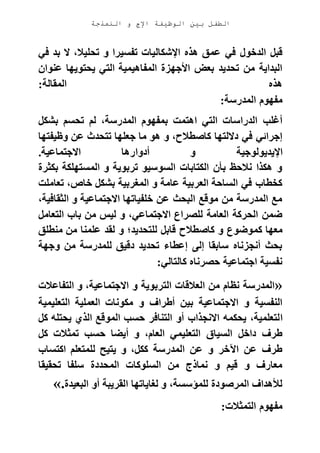 ‫الوظيفة‬ ‫بين‬ ‫الطفل‬‫النمذجة‬ ‫و‬ ‫اإلج‬
‫هذه‬ ‫عمق‬ ‫في‬ ‫الدخول‬ ‫قبل‬‫في‬ ‫بد‬ ‫ال‬ ،‫تحليال‬ ‫و‬ ‫تفسيرا‬ ‫اإلشكاليات‬
‫عنوان‬ ‫يحتويها‬ ‫التي‬ ‫المفاهيمية‬ ‫األجهزة‬ ‫بعض‬ ‫تحديد‬ ‫من‬ ‫البداية‬
‫المقالة‬ ‫هذه‬:
‫المدرسة‬ ‫مفهوم‬:
‫بشكل‬ ‫تحسم‬ ‫لم‬ ،‫المدرسة‬ ‫بمفهوم‬ ‫اهتمت‬ ‫التي‬ ‫الدراسات‬ ‫أغلب‬
‫وظيفتها‬ ‫عن‬ ‫تتحدث‬ ‫جعلها‬ ‫ما‬ ‫هو‬ ‫و‬ ،‫كاصطالح‬ ‫داللتها‬ ‫في‬ ‫إجرائي‬
‫أدوا‬ ‫و‬ ‫اإليديولوجية‬‫االجتماعية‬ ‫رها‬.
‫بكثرة‬ ‫المستهلكة‬ ‫و‬ ‫تربوية‬ ‫السوسيو‬ ‫الكتابات‬ ‫بأن‬ ‫نالحظ‬ ‫هكذا‬ ‫و‬
‫تعاملت‬ ،‫خاص‬ ‫بشكل‬ ‫المغربية‬ ‫و‬ ‫عامة‬ ‫العربية‬ ‫الساحة‬ ‫في‬ ‫كخطاب‬
،‫الثقافية‬ ‫و‬ ‫االجتماعية‬ ‫خلفياتها‬ ‫عن‬ ‫البحث‬ ‫موقع‬ ‫من‬ ‫المدرسة‬ ‫مع‬
‫التعامل‬ ‫باب‬ ‫من‬ ‫ليس‬ ‫و‬ ،‫االجتماعي‬ ‫للصراع‬ ‫العامة‬ ‫الحركة‬ ‫ضمن‬
‫كم‬ ‫معها‬‫منطلق‬ ‫من‬ ‫علمنا‬ ‫لقد‬ ‫و‬ ‫للتحديد؛‬ ‫قابل‬ ‫كاصطالح‬ ‫و‬ ‫وضوع‬
‫وجهة‬ ‫من‬ ‫للمدرسة‬ ‫دقيق‬ ‫تحديد‬ ‫إعطاء‬ ‫إلى‬ ‫سابقا‬ ‫أنجزناه‬ ‫بحث‬
‫كالتالي‬ ‫حصرناه‬ ‫اجتماعية‬ ‫نفسية‬:
»‫التفاعالت‬ ‫و‬ ،‫االجتماعية‬ ‫و‬ ‫التربوية‬ ‫العالقات‬ ‫من‬ ‫نظام‬ ‫المدرسة‬
‫التعليمية‬ ‫العملية‬ ‫مكونات‬ ‫و‬ ‫أطراف‬ ‫بين‬ ‫االجتماعية‬ ‫و‬ ‫النفسية‬
‫ا‬‫كل‬ ‫يحتله‬ ‫الذي‬ ‫الموقع‬ ‫حسب‬ ‫التنافر‬ ‫أو‬ ‫االنجذاب‬ ‫يحكمه‬ ،‫لتعلمية‬
‫كل‬ ‫تمثالت‬ ‫حسب‬ ‫أيضا‬ ‫و‬ ،‫العام‬ ‫التعليمي‬ ‫السياق‬ ‫داخل‬ ‫طرف‬
‫اكتساب‬ ‫للمتعلم‬ ‫يتيح‬ ‫و‬ ،‫ككل‬ ‫المدرسة‬ ‫عن‬ ‫و‬ ‫اآلخر‬ ‫عن‬ ‫طرف‬
‫تحقيقا‬ ‫سلفا‬ ‫المحددة‬ ‫السلوكات‬ ‫من‬ ‫نماذج‬ ‫و‬ ‫قيم‬ ‫و‬ ‫معارف‬
‫ا‬ ‫لغاياتها‬ ‫و‬ ،‫للمؤسسة‬ ‫المرصودة‬ ‫لألهداف‬‫البعيدة‬ ‫أو‬ ‫لقريبة‬«.
‫التمثالت‬ ‫مفهوم‬:
 