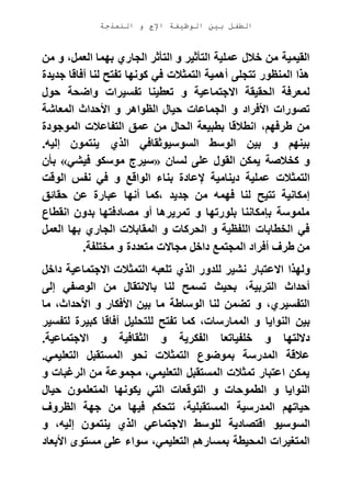 ‫الوظيفة‬ ‫بين‬ ‫الطفل‬‫النمذجة‬ ‫و‬ ‫اإلج‬
‫من‬ ‫و‬ ،‫العمل‬ ‫بهما‬ ‫الجاري‬ ‫التأثر‬ ‫و‬ ‫التأثير‬ ‫عملية‬ ‫خالل‬ ‫من‬ ‫القيمية‬
‫جديدة‬ ‫آفاقا‬ ‫لنا‬ ‫تفتح‬ ‫كونها‬ ‫في‬ ‫التمثالت‬ ‫أهمية‬ ‫تتجلى‬ ‫المنظور‬ ‫هذا‬
‫و‬ ‫تفسيرات‬ ‫تعطينا‬ ‫و‬ ‫االجتماعية‬ ‫الحقيقة‬ ‫لمعرفة‬‫حول‬ ‫اضحة‬
‫المعاشة‬ ‫األحداث‬ ‫و‬ ‫الظواهر‬ ‫حيال‬ ‫الجماعات‬ ‫و‬ ‫األفراد‬ ‫تصورات‬
‫الموجودة‬ ‫التفاعالت‬ ‫عمق‬ ‫من‬ ‫الحال‬ ‫بطبيعة‬ ‫انطالقا‬ ،‫طرفهم‬ ‫من‬
‫إليه‬ ‫ينتمون‬ ‫الذي‬ ‫السوسيوثقافي‬ ‫الوسط‬ ‫بين‬ ‫و‬ ‫بينهم‬.
‫لسان‬ ‫على‬ ‫القول‬ ‫يمكن‬ ‫كخالصة‬ ‫و‬«‫فيشي‬ ‫موسكو‬ ‫سيرج‬»‫بأن‬
‫بنا‬ ‫إلعادة‬ ‫دينامية‬ ‫عملية‬ ‫التمثالت‬‫الوقت‬ ‫نفس‬ ‫في‬ ‫و‬ ‫الواقع‬ ‫ء‬
‫حقائق‬ ‫عن‬ ‫عبارة‬ ‫أنها‬ ‫،كما‬ ‫جديد‬ ‫من‬ ‫فهمه‬ ‫لنا‬ ‫تتيح‬ ‫إمكانية‬
‫انقطاع‬ ‫بدون‬ ‫مصادفتها‬ ‫أو‬ ‫تمريرها‬ ‫و‬ ‫بلورتها‬ ‫بإمكاننا‬ ‫ملموسة‬
‫العمل‬ ‫بها‬ ‫الجاري‬ ‫المقابالت‬ ‫و‬ ‫الحركات‬ ‫و‬ ‫اللفظية‬ ‫الخطابات‬ ‫في‬
‫مختلفة‬ ‫و‬ ‫متعددة‬ ‫مجاالت‬ ‫داخل‬ ‫المجتمع‬ ‫أفراد‬ ‫طرف‬ ‫من‬.
‫االع‬ ‫ولهذا‬‫داخل‬ ‫االجتماعية‬ ‫التمثالت‬ ‫تلعبه‬ ‫الذي‬ ‫للدور‬ ‫نشير‬ ‫تبار‬
‫إلى‬ ‫الوصفي‬ ‫من‬ ‫باالنتقال‬ ‫لنا‬ ‫تسمح‬ ‫بحيث‬ ،‫التربية‬ ‫أحداث‬
‫ما‬ ،‫األحداث‬ ‫و‬ ‫األفكار‬ ‫بين‬ ‫ما‬ ‫الوساطة‬ ‫لنا‬ ‫تضمن‬ ‫و‬ ،‫التفسيري‬
‫النوايا‬ ‫بين‬‫لتفسير‬ ‫كبيرة‬ ‫آفاقا‬ ‫للتحليل‬ ‫تفتح‬ ‫كما‬ ،‫الممارسات‬ ‫و‬
‫الث‬ ‫و‬ ‫الفكرية‬ ‫خلفياتعا‬ ‫و‬ ‫داللتها‬‫االجتماعية‬ ‫و‬ ‫قافية‬.
‫التعليمي‬ ‫المستقبل‬ ‫نحو‬ ‫التمثالت‬ ‫بموضوع‬ ‫المدرسة‬ ‫عالقة‬.
‫و‬ ‫الرغبات‬ ‫من‬ ‫مجموعة‬ ،‫التعليمي‬ ‫المستقبل‬ ‫تمثالت‬ ‫اعتبار‬ ‫يمكن‬
‫حيال‬ ‫المتعلمون‬ ‫يكونها‬ ‫التي‬ ‫التوقعات‬ ‫و‬ ‫الطموحات‬ ‫و‬ ‫النوايا‬
‫الظروف‬ ‫جهة‬ ‫من‬ ‫فيها‬ ‫تتحكم‬ ،‫المستقبلية‬ ‫المدرسية‬ ‫حياتهم‬
‫اقتصادي‬ ‫السوسيو‬‫و‬ ،‫إليه‬ ‫ينتمون‬ ‫الذي‬ ‫االجتماعي‬ ‫للوسط‬ ‫ة‬
‫األبعاد‬ ‫مستوى‬ ‫على‬ ‫سواء‬ ،‫التعليمي‬ ‫بمسارهم‬ ‫المحيطة‬ ‫المتغيرات‬
 