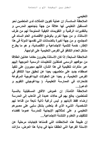 ‫الوظيفة‬ ‫بين‬ ‫الطفل‬‫النمذجة‬ ‫و‬ ‫اإلج‬
‫التعليمي‬.
‫المتعلمين‬ ‫لدى‬ ‫التمثالت‬ ‫تكوين‬ ‫عملية‬ ‫إن‬ :‫السادسة‬ ‫المالحظة‬‫نحو‬
‫و‬ ‫المدرسي‬ ‫بنجاحهم‬ ‫جهة‬ ‫من‬ ‫عالقة‬ ‫لها‬ ‫التعليمي‬ ‫المستقبل‬
‫طرف‬ ‫من‬ ‫لهم‬ ‫الممنوحة‬ ‫الكيفية‬ ‫التقويمات‬ ‫و‬ ‫الرقمية‬ ‫بالتقديرات‬
‫في‬ ‫السائد‬ ‫العام‬ ‫االقتصادي‬ ‫بالوضع‬ ‫أخرى‬ ‫جهة‬ ‫من‬ ‫و‬ ،‫األساتذة‬
‫هذا‬ ‫في‬ ‫الدولة‬ ‫تقدمها‬ ‫التي‬ ‫بالضمانات‬ ‫أخيرة‬ ‫جهة‬ ‫من‬ ‫و‬ ،‫المجتمع‬
‫ا‬ ‫للتنمية‬ ‫خدمة‬ ،‫اإلطار‬‫يطرح‬ ‫ما‬ ‫هو‬ ‫و‬ ،‫االقتصادية‬ ‫و‬ ‫الجتماعية‬
‫الواجهة‬ ‫على‬ ‫التعليمية‬ ‫الفرص‬ ‫في‬ ‫التكافؤ‬ ‫انعدام‬ ‫مشكل‬.
‫انطالقا‬ ‫عادلين‬ ‫حكاما‬ ‫يعتبرون‬ ‫األساتذة‬ ‫كان‬ ‫إذا‬ :‫السابعة‬ ‫المالحظة‬
‫إليهم‬ ‫الموجهة‬ ‫الرسمية‬ ‫للتعليمات‬ ‫كمنفذين‬ ‫الرسمي‬ ‫موقعهم‬ ‫من‬
‫مجبرون‬ ‫فأنهم‬ ،‫الشأن‬ ‫هذا‬ ‫في‬ ‫تنظيمية‬ ‫مذكرات‬ ‫عبر‬‫تنفيذ‬ ‫على‬
‫في‬ ‫التكافؤ‬ ‫مبدأ‬ ‫تحقيق‬ ‫عن‬ ‫بعيدا‬ ،‫متعلميهم‬ ‫على‬ ‫جديد‬ ‫اصطفاء‬
‫المرفوعة‬ ‫البيداغوجية‬ ‫المقوالت‬ ‫عن‬ ‫بعيدا‬ ‫و‬ ،‫التعليمية‬ ‫الفرص‬
‫و‬ ‫التقويم‬ ‫بيداغوجيتي‬ ( ،‫التعليمية‬ ‫الممارسة‬ ‫في‬ ‫كشعارات‬
‫الدعم‬…).
‫بالنسبة‬ ‫المستقبلية‬ ‫اآلفاق‬ ‫غموض‬ ‫إن‬ :‫الثامنة‬ ‫المالحظة‬
‫يدفع‬ ،‫للمتعلمين‬‫المدرسة‬ ‫إلى‬ ‫الذهاب‬ ‫إلى‬ ‫عديدة‬ ‫حاالت‬ ‫في‬ ‫بهم‬
‫تهم‬ ‫قناعا‬ ‫من‬ ‫نابعة‬ ‫ذاتية‬ ‫لرغبة‬ ‫ليس‬ ‫و‬ ‫آلبائهم‬ ‫فقط‬ ‫إرضاء‬
‫مصيرهم‬ ‫على‬ ‫سلبي‬ ‫بشكل‬ ‫ينعكس‬ ‫قد‬ ‫الذي‬ ‫الشيء‬ ،‫الشخصية‬
‫كفضاء‬ ‫عموما‬ ‫للمدرسة‬ ‫اإليجابية‬ ‫تمثالتهم‬ ‫على‬ ‫و‬ ‫التعليمي‬
‫االجتماعية‬ ‫التنشئة‬ ‫و‬ ‫التعلم‬ ‫و‬ ‫للتثقيف‬…
‫الم‬ ‫هذه‬ ‫طبيعة‬ ‫إن‬‫عن‬ ‫مرحلية‬ ‫كإجابات‬ ‫قدمناها‬ ‫التي‬ ‫الحظات‬
‫مازالت‬ ،‫العرض‬ ‫هذا‬ ‫بداية‬ ‫في‬ ‫منها‬ ‫انطلقنا‬ ‫التي‬ ‫الفرعية‬ ‫األسئلة‬
 