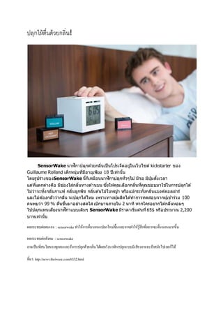 ปลุกให้ตื่นด้วยกลิ่น!
SensorWake นาฬิกาปลุกด ้วยกลิ่นเป็นโปรเจ็คอยู่ในเว็บไซต์ kickstarter ของ
Guillaume Rolland เด็กหนุ่มที่มีอายุเพียง 18 ปีเท่านั้น
โดยรูปร่างของSensorWake นี้ก็เหมือนนาฬิกาปลุกทั่วๆไป มีจอ มีปุ่มตั้งเวลา
แต่ที่แตกต่างคือ มีช่องใส่กลิ่นทางด ้านบน ซึ่งให้คุณเลือกกลิ่นที่คุณชอบมาใช ้ในการปลุกได ้
ไม่ว่าจะทั้งกลิ่นกาแฟ กลิ่นลูกพีช กลิ่นต ้นไม้ใบหญ ้า หรือแม้กระทั่งกลิ่นแบงค์ดอลล่าร์
และไม่ต ้องกลัวว่ากลิ่น จะปลุกได ้ไหม เพราะทางผู้ผลิตได ้ทาการทดสอบจากผู้เข ้าร่วม 100
คนพบว่า 99 % ตื่นขึ้นมาอย่างสดใส เบิกบานภายใน 2 นาที หากใครอยากได ้กลิ่นหอมๆ
ไปปลุกแทนเสียงนาฬิกาแบบเดิมๆ SensorWake มีราคาเริ่มต ้นที่65$ หรือประมาณ 2,200
บาทเท่านั้น
ผลกระทบต่อตนเอง : sensorwakeทำให้กำรตื่นนอนแปลกใหม่ขึ้นและอำจทำให้รู้สึกที่อยำกจะตื่นนอนมำกขึ้น
ผลกระทบต่อสังคม : sensorwake
อำจเป็นที่สนใจของทุกคนและถ้ำกำรปลุกด้วยกลิ่นได้ผลจริงนำฬิกำปลุกแบบมีเสียงอำจจะล้ำสมัยไปเลยก็ได้
ที่มำ: http://news.thaiware.com/6332.html
 