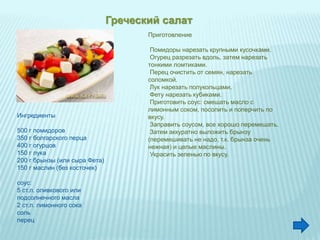 Греческий салат
Ингредиенты
500 г помидоров
350 г болгарского перца
400 г огурцов
150 г лука
200 г брынзы (или сыра Фета)
150 г маслин (без косточек)
соус:
5 ст.л. оливкового или
подсолнечного масла
2 ст.л. лимонного сока
соль
перец
Приготовление
Помидоры нарезать крупными кусочками.
Огурец разрезать вдоль, затем нарезать
тонкими ломтиками.
Перец очистить от семян, нарезать
соломкой.
Лук нарезать полукольцами.
Фету нарезать кубиками.
Приготовить соус: смешать масло с
лимонным соком, посолить и поперчить по
вкусу.
Заправить соусом, все хорошо перемешать.
Затем аккуратно выложить брынзу
(перемешивать не надо, т.к. брынза очень
нежная) и целые маслины.
Украсить зеленью по вкусу.
 