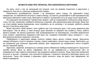 ЯК ВЕСТИ СЕБЕ ПРИ ТЕРАКТАХ, ПРИ ЗАХОПЛЕННІ В ЗАРУЧНИКИ
На жаль, ніхто з нас не захищений від ситуації, коли ми можемо опинитися в заручниках у
терористів. Але все ж є декілька універсальних правил.
Намагайтеся дотримуватися спокою і не показувати свого страху. Не здійснюйте опору
терористам, не намагайтеся вступати з ними в бесіду, не прагніть розжалобити їх або відговорити від
виконання наміченого ними плану. Виконуйте їх вимоги і не реагуйте на їх дії щодо інших заручників.
Не порушуйте встановлених терористами правил, щоб не спровокувати погіршення умов вашого
стану. Не слід, наприклад, пробувати зв'язатися з рідними, або правоохоронними органами. Якщо про
це стане відомо вашим викрадачам, вони сприймуть це як непокору і, як мінімум, зроблять режим
вашого стану більш жорстким.
Може наступити такий момент, коли турбота про стан власного духу і тіла стане здаватися вам
безглуздою. Тим не менш, в такій ситуації дуже важливо не забувати про особисту гігієну, робити
фізичні вправи. Не можна дозволяти собі зосереджуватися на хвилюваннях. Способів відволіктися
існує чимало: намагайтеся придумати собі якусь гру, згадувати напівзабуті вірші, анекдоти і т. інш.
Для віруючих великою підмогою є молитва.
Перебування в заручниках завдає психічну травму навіть досить стійким людям. Звільнених
нерідко обтяжують почуття провини і сорому, втрата самоповаги, різного роду страхи. Пам'ятайте, що
це нормальна для колишніх заручників реакція. Для повернення до нормального життя потрібно
досить тривалий період.
Заручники, зазвичай, знаходяться в умовах різкого обмеження свободи переміщення і відсутності
засобів зв'язку. Вони не мають інформації про те, що відбувається у зовнішньому світі, як
розвиваються події навколо захоплення. Це ускладнює прийняття рішень. Якщо заручнику дозволили
вступити в контакт з рідними, слід заспокоїти близьких і попросити прикласти максимум зусиль для
звільнення. Також при розмові з родичами треба пояснити, якщо ви маєте таку інформацію, які
вимоги викрадачів.
 