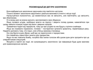 РЕКОМЕНДАЦІЇ ДО ДІЙ ПРИ ЗАХОПЛЕННІ
Коли відбувається захоплення заручників слід пам'ятати наступне.
Тільки в момент захоплення заручників є реальна можливість втекти з місця події.
Налаштуйтеся психологічно, що моментально вас не звільнять, але пам'ятайте, що звільнять
вас обов'язково.
Ні в якому разі не можна кричати, висловлювати своє обурення.
Якщо почався штурм, необхідно впасти на підлогу і закрити голову руками, намагайтеся при
цьому зайняти позицію подалі від вікон і дверних прорізів.
Тримайтеся подалі від терористів, тому що при штурмі по них будуть стріляти снайпери.
Якщо ви отримали поранення, головне − постаратися зупинити кровотечу, перев'язавши рану.
Надайте допомогу тому, хто поруч, але в більш важкому становищі.
Не слід брати в руки зброю, щоб вас не переплутали з терористами.
Не старайтесь самостійно чинити опір терористам.
Якщо на вас повісили бомбу, потрібно без паніки голосом або рухом руки дати зрозуміти про це
співробітникам спецслужб.
Фіксуйте в пам'яті всі події, які супроводжують захоплення. Ця інформація буде дуже важлива
для правоохоронних органів.
 