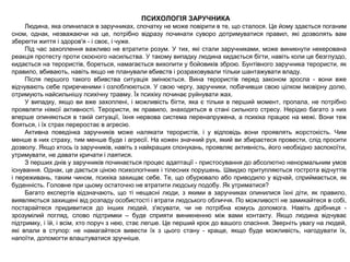 ПСИХОЛОГІЯ ЗАРУЧНИКА
Людина, яка опинилася в заручниках, спочатку не може повірити в те, що сталося. Це йому здається поганим
сном, однак, незважаючи на це, потрібно відразу починати суворо дотримуватися правил, які дозволять вам
зберегти життя і здоров'я - і своє, і чуже.
Під час захоплення важливо не втратити розум. У тих, які стали заручниками, може виникнути некерована
реакція протесту проти скоєного насильства. У такому випадку людина кидається бігти, навіть коли це безглуздо,
кидається на терористів, бореться, намагається вихопити у бойовиків зброю. Бунтівного заручника терористи, як
правило, вбивають, навіть якщо не планували вбивств і розраховували тільки шантажувати владу.
Після першого такого вбивства ситуація змінюється. Вина терористів перед законом зросла - вони вже
відчувають себе приреченими і озлоблюються. У свою чергу, заручники, побачивши свою цілком імовірну долю,
отримують найсильнішу психічну травму. Їх психіку починає руйнувати жах.
У випадку, якщо ви вже захоплені, і можливість бігти, яка є тільки в перший момент, пропала, не потрібно
проявляти ніякої активності. Терористи, як правило, знаходяться в стані сильного стресу. Нерідко багато з них
вперше опиняються в такій ситуації, їхня нервова система перенапружена, а психіка працює на межі. Вони теж
бояться, і їх страх переростає в агресію.
Активна поведінка заручників може налякати терористів, і у відповідь вони проявлять жорстокість. Чим
менше в них страху, тим менше буде і агресії. На кожен значний рух, який ви збираєтеся провести, слід просити
дозволу. Якщо хтось із заручників, навіть з найкращих спонукань, проявляє активність, його необхідно заспокоїти,
утримувати, не давати кричати і лаятися.
З перших днів у заручників починається процес адаптації - пристосування до абсолютно ненормальним умов
існування. Однак, це дається ціною психологічних і тілесних порушень. Швидко притупляються гострота відчуттів
і переживань, таким чином, психіка захищає себе. Те, що обурювало або приводило у відчай, сприймається, як
буденність. Головне при цьому остаточно не втратити людську подобу. Як утриматися?
Багато експертів відзначають, що ті нещасні люди, з якими в заручниках опинилися їхні діти, як правило,
виявляються захищені від розпаду особистості і втрати людського обличчя. По можливості не замикайтеся в собі,
постарайтеся придивитися до інших людей, з'ясувати, чи не потрібна комусь допомога. Навіть дрібниця -
зрозумілий погляд, слово підтримки – буде сприяти виникненню між вами контакту. Якщо людина відчуває
підтримку, і їй, і всім, хто поруч з нею, стає легше. Це перший крок до вашого спасіння. Зверніть увагу на людей,
які впали в ступор: не намагайтеся вивести їх з цього стану - краще, якщо буде можливість, нагодувати їх,
напоїти, допомогти влаштуватися зручніше.
 