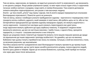 Тим не менш, заручникам, як правило, не вдасться уникнути апатії та агресивності, що виникають
у них досить швидко. Якщо умови утримання суворі, то вже через кілька годин хтось із заручників
починає злобно лаятися з сусідами, іноді навіть зі своїми близькими. Така агресія допомагає
знімати емоційне перенапруження, але разом з тим виснажує людину.
Апатія - це теж спосіб „утікти” від страху і відчаю. Але й апатія нерідко переривається спалахами
безпорадною агресивності. Повністю цього не уникнути.
Тим не менш, можна і необхідно уникати пробудження садизму - прагнення в «праведному гніві»
покарати когось слабкого, дурного, який захворів зі своєї вини, або робить щось не те, або не так.
Остерігайтеся приєднуватися до проявів садизму своєрідних лідерів, які можуть виділитися з
числа заручників - психологічні наслідки цього можуть переслідувати вас довгі роки.
Іноді заручники можуть здійснити ще одну серйозну помилку. У свідомості людини може
виникнути уявлення, що все не настільки жахливо, і треба тільки, з одного боку, зрозуміти
терористів, а з іншого - сльозами викликати в них співчуття.
Однак це шкідлива ілюзія. Симпатії до терористів можуть стати вашим першим кроком до зради
по відношенню до інших заручників і розпаду особистості. Не думайте, що хоч на хвилину
бойовики при цьому стануть сприймати вас якось по-новому. Ситуація, в якій ви опинитеся, стане,
за великим рахунком, ще жахливішою.
Постійна загроза життю і усвідомлення своєї безпорадності можуть призвести до прояву інших
явищ. Може здаватися, що ви чуєте звуки начебто розпочатого штурму, голоси відсутніх людей,
бачите щось дивне в темряві. Однак це не ознака божевілля, а розлад, який пройде не пізніше
ніж через два тижні після звільнення.
 