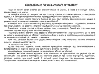 ЯК ПОВОДИТИСЯ ПІД ЧАС РАПТОВОГО АРТОБСТРІЛУ
Якщо ви почули свист снаряда (він схожий більше на шорох), а через 2-3 секунди - вибух,
відразу падайте на землю.
Не панікуйте: вже те, що ви чуєте сам звук польоту, означає, що снаряд пролетів досить далеко
від вас, а ті секунди перед вибухом лише підтвердили достатньо безпечну відстань.
Проте наступний снаряд полетить ближче до вас, тому замість самозаспокоєння швидко і
уважно озирніться навколо: де можна сховатися надійніше?
У випадку, якщо обстріл застав вас у маршрутці, тролейбусі або трамваї - слід негайно зупинити
транспорт, відбігти від дороги в напрямку «від будівель і споруд» і залягти на землю.
Озирніться і очима пошукайте більш надійне укриття неподалік. Перебігати слід короткими
швидкими кидками відразу після наступного вибуху.
Якщо перші вибухи застали вас у дорозі на власному автомобілі - не розраховуйте, що на авто
ви зможете швидко втекти від обстрілу: ви ніколи не будете знати, в який бік перенесеться вогонь, і
чи не почнеться далі обстріл, скажімо, з мінометів.
Крім того, бензобак вашого авто додає ризику обгоріти. Тому знову-таки: негайно зупиняйте
машину і швидше шукайте укриття.
Не підходять для укриття:
під'їзди будь-яких будівель, навіть невеликі прибудовані споруди. Від багатоповерхових /
багатоквартирних будинків взагалі слід відбігти хоча б метрів на 30-50;
місця під різною технікою (скажімо, під вантажівкою або під автобусом);
звичайні ЖЕКівські підвали будинків. Вони абсолютно не пристосовані для укриття під час
авіанальотів або ракетно-артилерійських обстрілів (йдеться про слабкі перекриття, відсутність
запасних виходів, вентиляції тощо). Є великий ризик опинитися під масивними завалами.
Захаращення таких підвалів тягне ризик моментальної пожежі або задимленості.
 