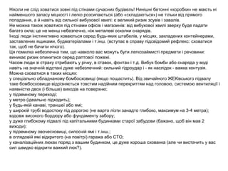 Ніколи не слід ховатися зовні під стінами сучасних будівель! Нинішні бетонні «коробки» не мають ні
найменшого запасу міцності і легко розсипаються (або «складаються») не тільки від прямого
попадання, а й навіть від сильної вибухової хвилі: є великий ризик зсувів і завалів.
Не можна також ховатися під стінами офісів і магазинів: від вибухової хвилі зверху буде падати
багато скла; це не менш небезпечно, ніж металеві осколки снарядів.
Іноді люди інстинктивно ховаються серед будь-яких штабелів, у місцях, закладених контейнерами,
заставлених ящиками, будматеріалами і т.інш. (вступає в справу підсвідомий рефлекс: сховатися
так, щоб не бачити нічого).
Ця помилка небезпечна тим, що навколо вас можуть бути легкозаймисті предмети і речовини:
виникає ризик опинитися серед раптової пожежі.
Часом люди зі страху стрибають у річку, в ставок, фонтан і т.д. Вибух бомби або снаряда у воді
навіть на значній відстані дуже небезпечний: сильний гідроудар і - як наслідок - важка контузія.
Можна сховатися в таких місцях:
у спеціально обладнаному бомбосховищі (якщо пощастить). Від звичайного ЖЕКівського підвалу
таке бомбосховище відрізняється товстим надійним перекриттям над головою, системою вентиляції і
наявністю двох (і більше) виходів на поверхню;
у підземному переході;
у метро (ідеально підходить);
у будь-якій канаві, траншеї або ямі;
у широкій трубі водостоку під дорогою (не варто лізти занадто глибоко, максимум на 3-4 метра);
вздовж високого бордюру або фундаменту забору;
у дуже глибокому підвалі під капітальними будинками старої забудови (бажано, щоб він мав 2
виходи);
у підземному овочесховищі, силосній ямі і т.інш.;
в оглядовій ямі відкритого (на повітрі) гаража або СТО;
у каналізаційних люках поряд з вашим будинком, це дуже хороша схованка (але чи вистачить у вас
сил швидко відкрити важкий люк?).
 
