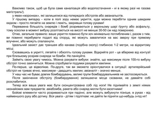 Важливо також, щоб це була саме каналізація або водопостачання - ні в якому разі не газова
магістраль!).
у ямах-«воронках», які залишилися від попередніх обстрілів або авіанальотів.
У гіршому випадку - коли в полі зору немає укриття, куди можна перебігти одним швидким
кидком - просто лягайте на землю і лежіть, закривши голову руками!
Переважна більшість снарядів і бомб розриваються у верхньому шарі ґрунту або асфальту,
тому осколки в момент вибуху розлітаються на висоті не менше 30-50 см над поверхнею.
Отже, загальне правило: ваше укриття повинно бути хоч мінімально поглибленим і, разом з тим,
ви повинні перебувати подалі від споруд, які можуть завалитися на вас зверху при прямому
влученні, або можуть спалахнути.
Ідеальний захист дає траншея або канава (подібна окопу) глибиною 1-2 метри, на відкритому
місці.
Сховавшись в укритті, лягайте і обхопіть голову руками. Відкрийте рот - це вбереже від контузії
при близькому розриві снаряда чи бомби. Не панікуйте.
Займіть свою увагу чимось. Можна рахувати вибухи: знайте, що максимум після 100-го вибуху
обстріл точно закінчиться. Можна спробувати подумки рахувати хвилини.
По-перше, це відволікає. По-друге, так ви зможете орієнтуватися в ситуації: артилерійський
обстріл не триває вічно, максимум - двадцять хвилин; авіаналіт - значно менше.
У наш час не буває довгих бомбардувань, великі групи бомбардувальників не застосовуються.
Після закінчення обстрілу (бомбардування) залишаючи місце схованки, не давайте собі
розслабитися.
Тепер вся ваша увага має бути сконцентрована собі під ноги! Не піднімайте з землі ніяких
незнайомих вам предметів: авіабомба, ракета або снаряд могли бути касетними!
Бойові елементи часто розриваються при падінні, але можуть вибухнути пізніше, в руках - від
найменшого руху або дотику. Вся увага - дітям і підліткам: не дайте їм підняти що-небудь з-під ніг!
 