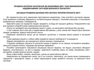 ПРАВИЛА БЕЗПЕКИ НАСЕЛЕННЯ ДО МОЖЛИВИХ ДІЙ У ЗОНІ ВИНИКНЕННЯ
НАДЗВИЧАЙНИХ СИТУАЦІЙ ВОЄННОГО ХАРАКТЕРУ
ЗАГАЛЬНІ ПРАВИЛА БЕЗПЕКИ ПРИ ЗАГРОЗІ ТЕРОРИСТИЧНОГО АКТУ
До терористичного акту неможливо підготуватися заздалегідь, тому слід бути насторожі завжди.
Слід проявляти особливу обережність на багатолюдних заходах з тисячами учасників, в популярних
розважальних закладах, гіпермаркетах.
Звертайте увагу на підозрілих людей, предмети, на будь-які підозрілі дрібниці. Повідомляйте про
все підозріле співробітникам правоохоронних органів.
Ніколи не приймайте від незнайомців пакети і сумки, не залишайте свій багаж без нагляду.
У сім'ї повинен бути план дій у надзвичайних обставинах, у всіх членів сім'ї повинні бути записані
номери телефонів, адреси електронної пошти.
Необхідно призначити місце, де ви зможете зустрітися з членами вашої родини в екстреній
ситуації.
У разі евакуації візьміть з собою набір предметів першої необхідності та документи.
Завжди дізнавайтеся, де знаходяться запасні виходи з приміщення.
У будинку необхідно зміцнити й опечатати входи в підвали та на горища, встановити домофон,
звільнити сходові клітини і коридори від великих предметів.
Потрібно організувати чергування мешканців вашого будинку, які будуть регулярно обходити
будівлю, спостерігаючи, чи все в порядку, звертаючи особливу увагу на появу незнайомих осіб і
автомобілі, розвантаження мішків і ящиків.
Якщо стався вибух, пожежа, землетрус, ніколи не користуйтеся ліфтом.
Намагайтеся не піддаватися паніці, що б не сталося, пам'ятайте, що паніка може спровокувати
терористів і прискорити теракт, а також перешкодити владі запобігти злочину чи зменшити його
наслідки.
 