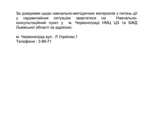 За довідками щодо навчально-методичних матеріалів з питань дії
у надзвичайних ситуаціях звертатися на Навчально-
консультаційний пункт у м. Червонограді НМЦ ЦЗ та БЖД
Львівської області за адресою:
м. Червоноград вул.. Л Українки,1
Телефони : 3-99-71
 