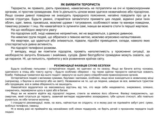 ЯК ВИЯВИТИ ТЕРОРИСТА
Терористи, як правило, діють приховано, намагаючись не потрапляти на очі ні правоохоронним
органам, ні простим громадянам. Але їх діяльність цілком може здатися незвичайною або підозрілою.
Якщо ознаки дивної поведінки не знаходять природного пояснення, негайно повідомте про це в
силові структури. Будьте уважні, старайтеся запам'ятати прикмети цих людей, відмінні риси їхніх
облич, одяг, імена, призвіська, можливі шрами і татуювання, особливості мови та манери поведінки,
тематику розмов і т.інш. Не намагайтеся їх зупиняти самі, інакше ви можете стати їх першої жертвою.
На що необхідно звертати увагу:
На підозрілих осіб, іноді навмисне непримітних, які не виділяються, з деякою дивиною.
На невеликі групи людей, що зібралися з певною метою, можливо агресивно налаштованих.
На квартири, що здаються або знімаються, підвали, підсобні приміщення, склади, навколо яких
спостерігається дивна активність.
На підозрілі телефонні розмови.
У випадку, якщо ви помітили підозріле, проявіть наполегливість у проясненні ситуації, за
необхідністю залучіть близьких і знайомих, сусідів. Деякі безтурботні громадяни можуть сказати, що
це параноя. Ні, це пильність, прийнята у всіх розвинених країнах світу.
РЕКОМЕНДАЦІЇ ФАХІВЦІВ СЛУЖБ БЕЗПЕКИ
Будьте особливо пильними і остерігайтеся людей, які одягнені не по сезону. Якщо ви бачите влітку чоловіка,
одягненого в плащ або товсту куртку - будьте особливо обережні - під таким одягом терористи найчастіше ховають
бомби. Найкраще триматися від нього подалі і звернути на нього увагу співробітників правоохоронних органів.
Остерігайтеся людей з великими сумками, баулами і валізами, особливо, якщо вони знаходяться в незвичному місці
(наприклад, з баулом в кінотеатрі або на святі). Незважаючи на те, що ця людина, швидше за все, виявиться туристом
або продавцем, все ж зайва обережність не зашкодить.
Намагайтеся віддалитися на максимальну відстань від тих, хто веде себе неадекватно, знервовано, злякано,
озираючись, перевіряючи щось в одязі або в багажі.
Якщо ви не можете відійти від підозрілої людини, стежте за мімікою його обличчя. Фахівці повідомляють, що
смертник, який готується до теракту, зазвичай виглядає надзвичайно зосереджено, губи щільно стиснуті, або повільно
рухаються, як ніби читаючи молитву.
І стандартні рекомендації, яким, на жаль, найчастіше не слідують: ні в якому разі не піднімайте забуті речі: сумки,
мобільні телефони, гаманці.
Ні в якому разі не приймайте від незнайомих осіб ніяких подарунків, не беріть речей з проханням передати іншій
людині.
 