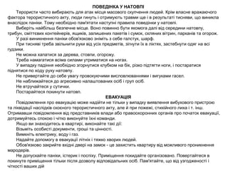 ПОВЕДІНКА У НАТОВПІ
Терористи часто вибирають для атак місця масового скупчення людей. Крім власне вражаючого
фактора терористичного акту, люди гинуть і отримують травми ще і в результаті тисняви, що виникла
внаслідок паніки. Тому необхідно пам'ятати наступні правила поведінки у натовпі.
Виберіть найбільш безпечне місце. Воно повинно бути якомога далі від середини натовпу,
трибун, сміттєвих контейнерів, ящиків, залишених пакетів і сумок, скляних вітрин, парканів та огорож.
У разі виникнення паніки обов'язково зніміть з себе галстук, шарф.
При тисняві треба звільнити руки від усіх предметів, зігнути їх в ліктях, застебнути одяг на всі
гудзики.
Не можна хапатися за дерева, стовпи, огорожу.
Треба намагатися всіма силами утриматися на ногах.
У випадку падіння необхідно згорнутися клубком на бік, різко підтягти ноги, і постаратися
піднятися по ходу руху натовпу.
Не привертайте до себе увагу провокуючими висловлюваннями і вигуками гасел.
Не наближайтеся до агресивно налаштованих осіб і груп осіб.
Не втручайтеся у сутички.
Постарайтеся покинути натовп.
ЕВАКУАЦІЯ
Повідомлення про евакуацію може надійти не тільки у випадку виявлення вибухового пристрою
та ліквідації наслідків скоєного терористичного акту, але й при пожежі, стихійного лиха і т. інш.
Отримавши повідомлення від представників влади або правоохоронних органів про початок евакуації,
дотримуйтесь спокою і чітко виконуйте їхні команди.
Якщо ви знаходитесь в квартирі, виконайте такі дії:
Візьміть особисті документи, гроші та цінності.
Вимкніть електрику, воду і газ.
Надайте допомогу в евакуації літніх і тяжко хворих людей.
Обов'язково закрийте вхідні двері на замок - це захистить квартиру від можливого проникнення
мародерів.
Не допускайте паніки, істерик і поспіху. Приміщення покидайте організовано. Повертайтеся в
покинуте приміщення тільки після дозволу відповідальних осіб. Пам'ятайте, що від узгодженості і
чіткості ваших дій
 