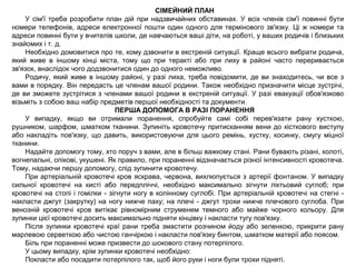 СІМЕЙНИЙ ПЛАН
У сім'ї треба розробити план дій при надзвичайних обставинах. У всіх членів сім'ї повинні бути
номери телефонів, адреси електронної пошти один одного для термінового зв'язку. Ці ж номери та
адреси повинні бути у вчителів школи, де навчаються ваші діти, на роботі, у ваших родичів і близьких
знайомих і т. д.
Необхідно домовитися про те, кому дзвонити в екстреній ситуації. Краще всього вибрати родича,
який живе в іншому кінці міста, тому що при теракті або при лиху в районі часто переривається
зв'язок, внаслідок чого додзвонитися один до одного неможливо.
Родичу, який живе в іншому районі, у разі лиха, треба повідомити, де ви знаходитесь, чи все з
вами в порядку. Він передасть це членам вашої родини. Також необхідно призначити місце зустрічі,
де ви зможете зустрітися з членами вашої родини в екстреній ситуації. У разі евакуації обов'язково
візьміть з собою ваш набір предметів першої необхідності та документи.
ПЕРША ДОПОМОГА В РАЗІ ПОРАНЕННЯ
У випадку, якщо ви отримали поранення, спробуйте самі собі перев'язати рану хусткою,
рушником, шарфом, шматком тканини. Зупиніть кровотечу притисканням вени до кісткового виступу
або накладіть пов'язку, що давить, використовуючи для цього ремінь, хустку, косинку, смугу міцної
тканини.
Надайте допомогу тому, хто поруч з вами, але в більш важкому стані. Рани бувають різані, колоті,
вогнепальні, опікові, укушені. Як правило, при пораненні відзначається різної інтенсивності кровотеча.
Тому, надаючи першу допомогу, слід зупинити кровотечу.
При артеріальній кровотечі кров яскрава, червона, вихлюпується з артерії фонтаном. У випадку
сильної кровотечі на кисті або передпліччі, необхідно максимально зігнути ліктьовий суглоб; при
кровотечі на стопі і гомілки - зігнути ногу в колінному суглобі. При артеріальній кровотечі на стегні -
накласти джгут (закрутку) на ногу нижче паху; на плечі - джгут трохи нижче плечового суглоба. При
венозній кровотечі кров витікає рівномірним струменем темного або майже чорного кольору. Для
зупинки цієї кровотечі досить максимально підняти кінцівку і накласти тугу пов'язку.
Після зупинки кровотечі краї рани треба змастити розчином йоду або зеленкою, прикрити рану
марлевою серветкою або чистою ганчіркою і накласти пов'язку бинтом, шматком матерії або поясом.
Біль при пораненні може призвести до шокового стану потерпілого.
У цьому випадку, крім зупинки кровотечі необхідно:
Покласти або посадити потерпілого так, щоб його руки і ноги були трохи підняті.
 