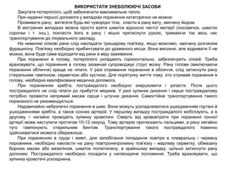 ВИКОРИСТАТИ ЗНЕБОЛЮЮЧІ ЗАСОБИ
Закутати потерпілого, щоб забезпечити максимальне тепло.
При наданні першої допомоги у випадках поранення категорично не можна:
Промивати рану; витягати будь-які чужорідні тіла; класти в рану вату, змочену йодом.
В екстрених випадках можна просто взяти шматок відносно чистої матерії (носовичок, шматок
сорочки і т. інш.), покласти його в рану і міцно притиснути рукою, тримаючи так весь час
транспортування до лікувального закладу.
На невеликі опікові рани слід накладати тришарову пов'язку, якщо можливо, змочену розчином
фурациліну. Пов'язку необхідно прибинтувати до ураженого місця. Вона висохне, але відривати її не
можна, вона буде сама відходити від рани в міру заживання.
При пораненні в голову, потерпілого укладають горизонтально, забезпечують спокій. Треба
враховувати, що поранення в голову зазвичай супроводжує струс мозку. Рану голови (виключаючи
поранення обличчя) краще не чіпати. У разі отримання поранення в обличчя, слід затиснути рану
стерильним тампоном, серветкою або хусткою. Для порятунку життя тому, хто отримав поранення в
голову, необхідна кваліфікована медична допомога.
При пораненнях хребта, постраждалого необхідно знерухомити і укласти. Після цього
постраждалого не слід чіпати до прибуття медиків. У разі зупинки дихання і серця постраждалому
потрібно провести непрямий масаж серця і штучне дихання. Самостійне транспортування такого
пораненого не рекомендується.
Надзвичайно небезпечні поранення в шию. Вони можуть ускладнюватися ушкодженням гортані й
ушкодженнями хребта, а також сонних артерій. У першому випадку постраждалого мобілізують, а в
другому − негайно проводять зупинку кровотечі. Смерть від крововтрати при пораненні сонної
артерії може наступити протягом 10-12 секунд. Тому артерію притискають пальцями, а рану негайно
туго тампонують стерильним бинтом. Транспортування такого постраждалого повинно
здійснюватися якомога обережніше.
При пораненнях в груди і живіт, для запобігання попадання повітря в плевральну і черевну
порожнини, необхідно накласти на рану повітронепроникну пов'язку - марлеву серветку, обмазану
борною маззю або вазеліном, шматок поліетилену, в крайньому випадку, щільно затиснути рану
долонею. Постраждалого необхідно посадити у напівсидяче положення. Треба враховувати, що
зупинка кровотечі ускладнена.
 