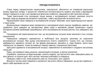 ПОРАДИ ПСИХОЛОГА
Страх перед терористичним насильством, трапляється, абсолютно не співмірний реальному
ризику піддатися нападу. У результаті з'являється постійне відчуття тривоги, яке може у відповідний
момент перерости в жах, а він проявиться фізичною слабкістю, нерухомістю або панічною втечею.
Такий пригнічений стан ускладнює пошук виходу з екстремальної ситуації, викликає почуття
безнадії, веде до відмови від активного супротиву, і навіть від боротьби за власне життя.
Проаналізуйте свою поведінку в екстремальній ситуації. Можливо, вона характеризується однією
з таких ознак.
Дезорганізація поведінки може проявитися в несподіваній втраті раніше придбаних навичок, які,
здавалося, були доведені до автоматизму. Деякі люди в звичайних умовах проявляють чудеса
володіння різними прийомами самооборони, але в екстремальній ситуації раптом, геть забувають про
них.
Гальмування дій характеризується тим, що екстремальна ситуація може викликати стан ступору
(заціпеніння).
Підвищення швидкості виражається в мобілізації всіх ресурсів організму на подолання
екстремальної ситуації. При цьому спостерігається чіткість сприйняття і оцінки того, що сталося,
відбуваються адекватні ситуації дії. Ця форма реагування, звичайно ж, сама бажана, проте вона
з'являється, як правило, тільки за наявності певних навичок і спеціальної підготовки.
Щоб діяти адекватно в екстремальній ситуації, намагайтеся по можливості слідувати наступному
плану дій:
Перш, ніж приймати якесь рішення, проаналізуйте ситуацію, в якій ви опинилися.
Спробуйте, наскільки це буде можливо, оцінити людину, що протистоїть вам, звернувши увагу на
його фізичні та психічні дані, його настрій і можливі особливості в поведінці.
Приведіть себе в стан, який дозволить вам не тільки діяти, але і думати.
Визначте тактику своєї поведінки в залежності від усього обсягу інформації, що до вас надійшла, і
ведіть себе відповідно до неї.
 