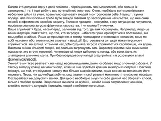 Багато хто допускає одну з двох помилок - переоцінюють свої можливості, або сильно їх
занижують. І те, і інше робить вас потенційною жертвою. Отже, необхідно вміти розпізнавати
небезпеки дійсні та уявні, правильно оцінювати людей і контролювати себе. Нарешті, сумна
порада, але психологічно треба бути завжди готовим до застосування насильства, що вже саме
по собі є ефективним засобом захисту. Головне правило - зрозуміти, в яку ситуацію ви потрапили,
наскільки реальна загроза фізичного насильства, і чи можна її уникнути.
Ваше сприйняття буде, насамперед, залежати від того, де вам погрожують. Наприклад, якщо це
ваша квартира, пам'ятайте, що той, хто загрожує, набагато гірше орієнтується в обстановці, яка
вам добре знайома. Якщо це приміщення, в якому господарем становища є нападник, саме по
собі незнання обстановки може сковувати ваші дії. Екстремальна ситуація може по-різному
сприйматися і на вулиці. У темний час доби будь-яка загроза сприймається серйозніше, ніж вдень.
Важлива оцінка кількості людей, які реально загрожують вам. Характер взаємин між ними може
підказати, хто в групі головний, чи вперше ці люди здійснюють напад, або вони діють як
злагоджена злочинна група. При безпосередньому нападі слід приймати в розрахунок власні
фізичні можливості.
Уникайте миттєво реагувати на напад насильницькими діями, особливо якщо злочинці озброєні. У
такому випадку краще не чинити опір, хоча це і не здається кращим виходом із ситуації. Практика
показує, що той, хто піддався нападу має більше шансів вижити, якщо визнає за злочинцем його
перевагу. Перш, ніж що-небудь робити, слід зважити свої реальні можливості та можливі наслідки.
Постарайтеся не допустити паніки. Для цього необхідно змусити себе деякий час зберігати спокій,
вільно і глибоко дихати. Якщо паніка виникла на вулиці, і немає інших загрозливих чинників,
спокійно поясніть ситуацію і виведіть людей з небезпечного місця.
 
