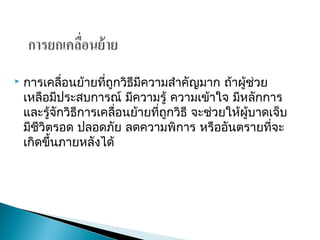  การเคลื่อนย้ายที่ถูกวิธีมีความสำาคัญมาก ถ้าผู้ช่วย
เหลือมีประสบการณ์ มีความรู้ ความเข้าใจ มีหลักการ
และรู้จักวิธีการเคลื่อนย้ายที่ถูกวิธี จะช่วยให้ผู้บาดเจ็บ
มีชีวิตรอด ปลอดภัย ลดความพิการ หรืออันตรายที่จะ
เกิดขึ้นภายหลังได้
 