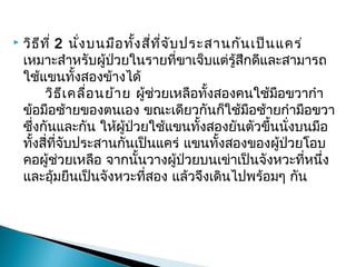  วิธีที่ 2นั่งบนมือทั้งสี่ที่จับประสานกันเป็นแคร่
เหมาะสำาหรับผู้ป่วยในรายที่ขาเจ็บแต่รู้สึกดีและสามารถ
ใช้แขนทั้งสองข้างได้
วิธีเคลื่อนย้ายผู้ช่วยเหลือทั้งสองคนใช้มือขวากำา
ข้อมือซ้ายของตนเอง ขณะเดียวกันก็ใช้มือซ้ายกำามือขวา
ซึ่งกันและกัน ให้ผู้ป่วยใช้แขนทั้งสองยันตัวขึ้นนั่งบนมือ
ทั้งสี่ที่จับประสานกันเป็นแคร่ แขนทั้งสองของผู้ป่วยโอบ
คอผู้ช่วยเหลือ จากนั้นวางผู้ป่วยบนเข่าเป็นจังหวะที่หนึ่ง
และอุ้มยืนเป็นจังหวะที่สอง แล้วจึงเดินไปพร้อมๆ กัน
 