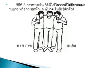   วิธีที่ 3การพยุงเดิน วิธีนี้ใช้ในรายที่ไม่มีบาดแผล
รุนแรง หรือกระดูกหักและผู้บาดเจ็บยังรู้สึกตัวดี


ภาพการ๶คลื่อนย้ายผู้ป่วยด้วยวิธีพยุงเดิน
 
