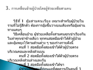 วิธีที่ 1อุ้มสามคนเรียง เหมาะสำาหรับผู้ป่วยใน
รายที่ไม่รู้สึกตัว ต้องการอุ้มขึ้นวางบนเตียงหรืออุ้มผ่าน
ทางแคบๆ
วิธีเคลื่อนย้าย ผู้ช่วยเหลือทั้งสามคนคุกเข่าเรียงกัน
ในท่าคุกเข่าข้างเดียว ทุกคนสอดมือเข้าใต้ตัวผู้ป่วย
และอุ้มพยุงไว้ตามส่วนต่าง ๆ ของร่างกายดังนี้
คนที่ 1 สอดมือทั้งสองเข้าใต้ตัวผู้ป่วยตรง
บริเวณคอและหลังส่วนบน
คนที่ 2 สอดมือทั้งสองเข้าใต้ตัวผู้ป่วยตรง
บริเวณหลังส่วนล่างและก้น
คนที่ 3 สอดมือทั้งสองเข้าใต้ขา
 