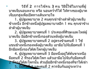  วิธีที่ 2การใช้คน 3 คน วิธีนี้ใช้ในรายที่ผู้
บาดเจ็บนอนหงาย หรือ นอนควำ่าก็ได้ ให้คางของผู้บาด
เจ็บยกสูงเพื่อเปิดทางเดินหายใจ
1. ผู้ปฐมพยาบาล 2 คนคุกเข่าข้างลำาตัวผู้บาดเจ็บ
ข้างหนึ่ง อีกข้างหนึ่งผู้ปฐมพยาบาลอีก 1 คน คุกเข่าข้าง
ลำาตัวผู้บาดเจ็บ
2. ผู้ปฐมพยาบาลคนที่ 1 ประคองที่ศีรษะและไหล่ผู้
บาดเจ็บ มืออีกข้างหนึ่งรองส่วนหลังผู้บาดเจ็บ
3. ผู้ปฐมพยาบาลคนที่ 2 อยู่ตรงข้ามคนที่ 1 ใช้
แขนข้างหนึ่งรองหลังผู้บาดเจ็บ เอามือไปจับมือคนที่ 1
อีกมือหนึ่งรองใต้สะโพกผู้บาดเจ็บ
4. ผู้ปฐมพยาบาลคนที่ 3 มือหนึ่งอยู่ใต้ต้นขาเหนือ
มือคนที่ 2 ที่รองใต้สะโพก แล้วเอามือไปจับกับมือคนที่
2 ที่รองใต้สะโพกนั้น ส่วนมืออีกข้างหนึ่งรองที่ขาใต้เข่า
5. มือคนที่ 1 และคนที่ 2 ควรจับกันอยู่ระหว่าง
 