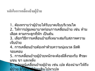 1. ต้องทราบว่าผู้ป่วยได้รับบาดเจ็บบริเวณใด
2. ให้การปฐมพยาบาลก่อนการเคลื่อนย้าย เช่น ห้าม
เลือด ดามกระดูกที่หัก เป็นต้น
3. เลือกวิธีการเคลื่อนย้ายที่เหมาะสมกับสภาพความ
เจ็บป่วย
4. การเคลื่อนย้ายต้องทำาด้วยความนุ่มนวล มีสติ
รอบคอบ
5. การ๶คลื่อนย้ายผู้ป่วยหนักจะต้องมีสิ่งรองรับ ศีรษะ
แขน ขา และหลัง
6. อุปกรณ์๶คลื่อนย้ายผู้ป่วย เช่น เปล ต้องนำามาให้ถึง
ผู้ป่วย มิใช่ยกผู้ป่วยเดินไปหาเปล
 