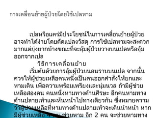  เปลหรือแคร่มีประโยชน์ในการ๶คลื่อนย้ายผู้ป่วย
อาจทำาได้ง่ายโดยดัดแปลงวัสดุ การใช้เปลหามจะสะดวก
มากแต่ยุ่งยากบ้างขณะที่จะอุ้มผู้ป่วยวางบนเปลหรืออุ้ม
ออกจากเปล
วิธีการเคลื่อนย้าย
เริ่มต้นด้วยการอุ้มผู้ป่วยนอนราบบนเปล จากนั้น
ควรให้ผู้ช่วยเหลือคนหนึ่งเป็นคนออกคำาสั่งให้ยกและ
หามเดิน เพื่อความพร้อมเพรียงและนุ่มนวล ถ้ามีผู้ช่วย
เหลือสองคน คนหนึ่งหามทางด้านศีรษะ อีกคนหามทาง
ด้านปลายเท้าและหันหน้าไปทางเดียวกัน ซึ่งหมายความ
ว่าผู้ช่วยเหลือที่หามทางด้านปลายเท้าจะเดินนำาหน้า หาก
มีผู้ช่วยเหลือ 4 คน ช่วยหาม อีก 2 คน จะช่วยหามทาง
 