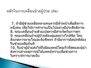 7. ถ้ามีผู้ช่วยเหลือหลายคนควรมีหัวหน้าเพื่อสั่งการ
หนึ่งคน เพื่อให้การทำางานเป็นไปอย่างมีประสิทธิภาพ
8. ขณะเคลื่อนย้ายด้วยเปลควรมีสายรัดกันการตก
9. ขณะ๶คลื่อนย้ายผู้ป่วยต้องดูแลอย่างใกล้ชิด โดย
สังเกตการหายใจและจับชีพจร ถ้ามีอาการผิดปกติต้อง
รีบช่วยเหลือทันที
10. รีบนำาผู้ป่วยส่งให้ถึงมือแพทย์โดยเร็วที่สุดและผู้นำา
ส่งควรเล่าเหตุการณ์ให้แพทย์ทราบเพื่อช่วยการ
วิเคราะห์การบาดเจ็บ
 