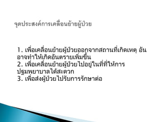 1. เพื่อ๶คลื่อนย้ายผู้ป่วยออกจากสถานที่เกิดเหตุ อัน
อาจทำาให้เกิดอันตรายเพิ่มขึ้น
2. เพื่อ๶คลื่อนย้ายผู้ป่วยไปอยู่ในที่ที่ให้การ
ปฐมพยาบาลได้สะดวก
3. เพื่อส่งผู้ป่วยไปรับการรักษาต่อ
 