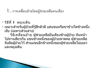  วิธีที่ 1พยุงเดิน
 เหมาะสำาหรับผู้ป่วยที่รู้สึกตัวดี แต่แขนหรือขาข้างใดข้างหนึ่ง
เจ็บ (เฉพาะส่วนล่าง)
วิธีเคลื่อนย้ายผู้ช่วยเหลือยืนเคียงข้างผู้ป่วย หันหน้า
ไปทางเดียวกัน แขนข้างหนึ่งของผู้ป่วยพาดคอ ผู้ช่วยเหลือ
จับมือผู้ป่วยไว้ ส่วนแขนอีกข้างหนึ่งของผู้ช่วยเหลือโอบเอว
และพยุงเดิน
 