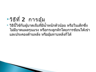วิธีที่ 2การอุ้ม
 วิธีนี้ใช้กับผู้บาดเจ็บที่มีนำ้าหนักตัวน้อย หรือในเด็กซึ่ง
ไม่มีบาดแผลรุนแรง หรือกระดูกหักโดยการช้อนใต้เข่า
และประคองด้านหลัง หรืออุ้มทาบหลังก็ได้

 