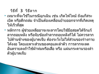  วิธีที่ 3วิธีลาก
 เหมาะที่จะใช้ในกรณีฉุกเฉิน เช่น เกิดไฟไหม้ ถังแก็สระ
เบิด หรือตึกถล่ม จำาเป็นต้องเคลื่อนย้ายออกจากที่เกิดเหตุ
ให้เร็วที่สุด
 หลักการ ผู้ช่วยเหลืออาจะจะลากโดยใช้มือสอดใต้รักแร้
ลากถอยหลัง หรือจับข้อเท้าลากถอยหลังก็ได้ ไม่ควรลาก
ไปด้านข้างของผู้บาดเจ็บ ต้องระวังไม่ให้ส่วนของร่างกาย
โค้งงอ โดยเฉพาะส่วนของคอและลำาตัว การลากจะลด
อันตรายลงถ้าใช้ผ้าห่มหรือเสื่อ หรือ แผ่นกระดานรองลำา
ตัวผู้บาดเจ็บ


 