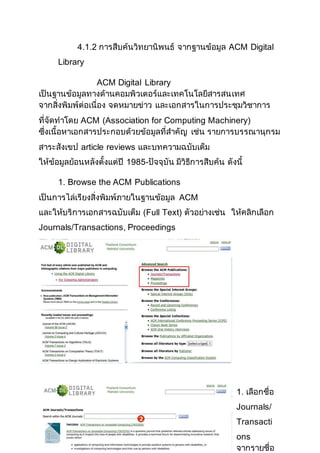 4.1.2 การสืบค้นวิทยานิพนธ์ จากฐานข้อมูล ACM Digital
Library
ACM Digital Library
เป็นฐานข้อมูลทางด้านคอมพิวเตอร์และเทคโนโลยีสารสนเทศ
จากสิ่งพิมพ์ต่อเนื่อง จดหมายข่าว และเอกสารในการประชุมวิชาการ
ที่จัดทาโดย ACM (Association for Computing Machinery)
ซึ่งเนื้อหาเอกสารประกอบด้วยข้อมูลที่สาคัญ เช่น รายการบรรณานุกรม
สาระสังเขป article reviews และบทความฉบับเต็ม
ให้ข้อมูลย้อนหลังตั้งแต่ปี 1985-ปัจจุบัน มีวิธีการสืบค้น ดังนี้
1. Browse the ACM Publications
เป็นการไล่เรียงสิ่งพิมพ์ภายในฐานข้อมูล ACM
และให้บริการเอกสารฉบับเต็ม (Full Text) ตัวอย่างเช่น ให้คลิกเลือก
Journals/Transactions, Proceedings
1. เลือกชื่อ
Journals/
Transacti
ons
จากรายชื่อ
 