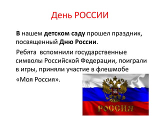 В нашем детском саду прошел праздник,
посвященный Дню России.
Ребята вспомнили государственные
символы Российской Федерации, поиграли
в игры, приняли участие в флешмобе
«Моя Россия».
День РОССИИ
