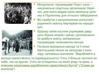  Митрополит підтримував Пласт (нині –
національну скаутську організацію Украї-
ни), для якого віддав свою земельну діля-
нку в Підлютому для літнього таборування
 Всі прибутки з митрополичих осілостей і
родинного маєтку жертвував на народні
цілі.
 Щороку своїм коштом утримував двад-
цять бідних юнаків і дівчат, допомагаючи
їм здобути освіту, матеріально
підтримував талановитих митців.
 Питання виховання молоді та її опіки
Шептицький ніколи не випускав з поля
зору, заповівши вчителям: ”Виробляйте в
Андрей Шептицький серед
пластунів
молоді самостійність та індивідуальність! Учіть її більше числити на
себе, ніж на других. Учіть не оглядатись на поміч роду та краю, а
власною ініціативою дороблятися самостійного буття!” (“Слово до
вчителів”)
 