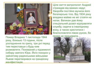  Ціле життя митрополит Андрей
страждав від важких недуг.
Хвороби постійно мучили його
богатирське тіло. Від 1934 року
владика майже не міг стояти на
ногах. Ватикан дав йому
спеціальний дозвіл відправляти
службу, сидячи в інвалідному
візку, а також хреститися і
благословляти лівою рукою, бо
права не працювала…Помер Владика 1 листопада 1944
року, близько 13 години, після
ускладнення по грипу, три дні перед
тим переставши з будь-ким
розмовляти. Похований у підземеллі
собору святого Юра. Його похорон у
зайнятому радянськими військами
Львові перетворився на грандіозну
маніфестацію.
Пам’ятник митрополиту у Яворові
 