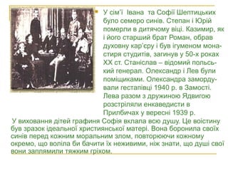У виховання дітей графиня Софія вклала всю душу. Це воістину
був зразок ідеальної християнської матері. Вона боронила своїх
синів перед кожним моральним злом, повторюючи кожному
окремо, що воліла би бачити їх неживими, ніж знати, що душі свої
вони заплямили тяжким гріхом.
 У сім’ї Івана та Софії Шептицьких
було семеро синів. Степан і Юрій
померли в дитячому віці. Казимир, як
і його старший брат Роман, обрав
духовну кар’єру і був ігуменом мона-
стиря студитів, загинув у 50-х роках
ХХ ст. Станіслав – відомий польсь-
кий генерал. Олександр і Лев були
поміщиками. Олександра заморду-
вали гестапівці 1940 р. в Замості.
Лева разом з дружиною Ядвигою
розстріляли енкаведисти в
Прилбичах у вересні 1939 р.
Родина Шептицьких: Леон, Софія, Роман,
Олександр, Ян, Казимир, Станіслав.
1887 рік
 