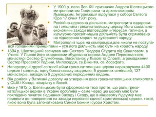 вся головними принципами – уся його діяльність має бути на користь народу.
 1894 р. Шептицький заснував чин Святого Теодора Студита під Скниловом, в
Угневі. У Львові його стараннями збудована церква Андрея Первозванного,
монастирі Сестер Служебниць, Василіанок у Львові та Словіті, згромадження
Сестер Пресвятої Родини, Милосердя, св.Вікентія, св.Йосафата.
 Напередодні другої світової війни греко-католицька церква нараховувала 4400
церков і каплиць, одну богословську академію, 5 духовних семінарій, 127
монастирів, виходило 9 друкованих періодичних видань.
 Він домігся у Ватикані дозволу на утворення двох греко-католицьких єпископств
у США і Канаді, вікаріату в Боснії.
 Вже у 1912 р. Шептицьким була сформована теза про те, що роль греко-
католицької церкви в Україні особлива – саме через цю церкву має бути
покладено початок з’єднання Заходу і Сходу, що в кінцевому підсумку має
привести до повернення на засади первісної єдиної християнської церкви, такої,
якою вона була започаткована Сином Божим Ісусом Христом.
 У 1900 р. папа Лев ХІІІ призначив Андрея Шептицького
митрополитом Галицьким та архиєпископом
Львівським. Інтронізація відбулася у соборі Святого
Юра 17 січня 1901 року.
 Релігійно-церковна діяльність митрополита оздорови-
ла і зміцнила греко-католицьку церкву. Його соціально-
економічні заходи відповідали інтересам галичан, а
культурно-просвітницька діяльність була спрямована
на піднесення моралі та духовності народу.
 Митрополит ішов на компроміси,але ніколи не поступа-
 