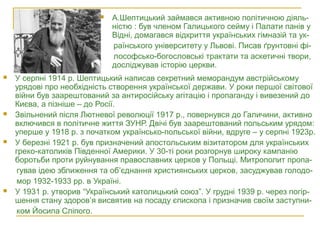  У серпні 1914 р. Шептицький написав секретний меморандум австрійському
урядові про необхідність створення української держави. У роки першої світової
війни був заарештований за антиросійську агітацію і пропаганду і вивезений до
Києва, а пізніше – до Росії.
 Звільнений після Лютневої революції 1917 р., повернувся до Галичини, активно
включився в політичне життя ЗУНР. Двічі був заарештований польським урядом:
уперше у 1918 р. з початком українсько-польської війни, вдруге – у серпні 1923р.
 У березні 1921 р. був призначений апостольським візитатором для українських
греко-католиків Південної Америки. У 30-ті роки розгорнув широку кампанію
боротьби проти руйнування православних церков у Польщі. Митрополит пропа-
гував ідею зближення та об’єднання християнських церков, засуджував голодо-
мор 1932-1933 рр. в Україні.
 У 1931 р. утворив “Український католицький союз”. У грудні 1939 р. через погір-
шення стану здоров’я висвятив на посаду єпископа і призначив своїм заступни-
ком Йосипа Сліпого.
 А.Шептицький займався активною політичною діяль-
ністю : був членом Галицького сейму і Палати панів у
Відні, домагався відкриття українських гімназій та ук-
раїнського університету у Львові. Писав ґрунтовні фі-
лософсько-богословські трактати та аскетичні твори,
досліджував історію церкви.
 