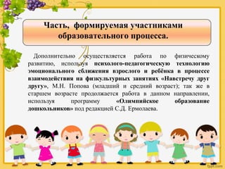 Часть, формируемая участниками
образовательного процесса.
Дополнительно осуществляется работа по физическому
развитию, используя психолого-педагогическую технологию
эмоционального сближения взрослого и ребёнка в процессе
взаимодействия на физкультурных занятиях «Навстречу друг
другу», М.Н. Попова (младший и средний возраст); так же в
старшем возрасте продолжается работа в данном направлении,
используя программу «Олимпийское образование
дошкольников» под редакцией С.Д. Ермолаева.
 