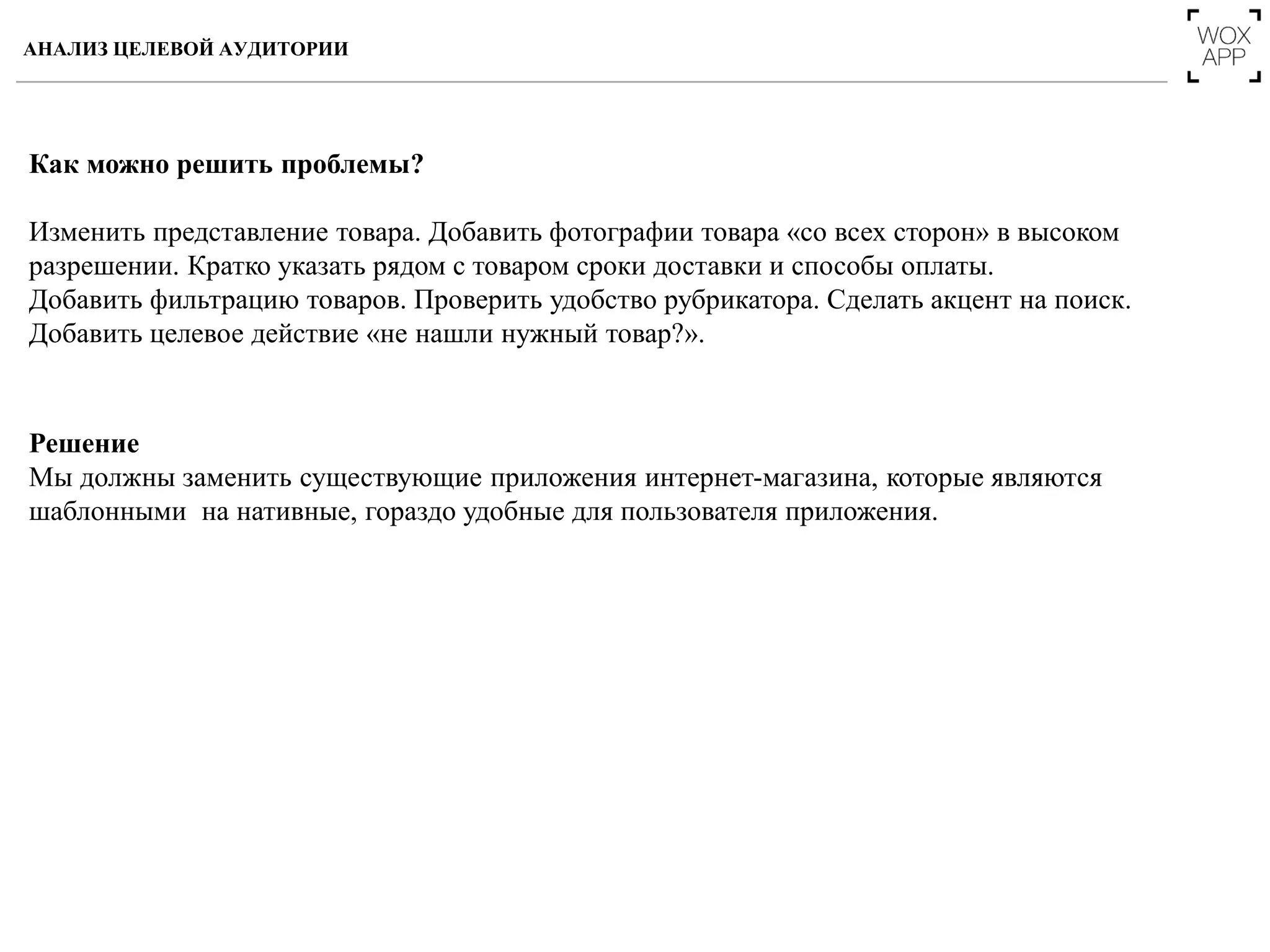 Как можно решить проблемы?
Изменить представление товара. Добавить фотографии товара «со всех сторон» в высоком
разрешении. Кратко указать рядом с товаром сроки доставки и способы оплаты.
Добавить фильтрацию товаров. Проверить удобство рубрикатора. Сделать акцент на поиск.
Добавить целевое действие «не нашли нужный товар?».
Решение
Мы должны заменить существующие приложения интернет-магазина, которые являются
шаблонными на нативные, гораздо удобные для пользователя приложения.
АНАЛИЗ ЦЕЛЕВОЙ АУДИТОРИИ
 