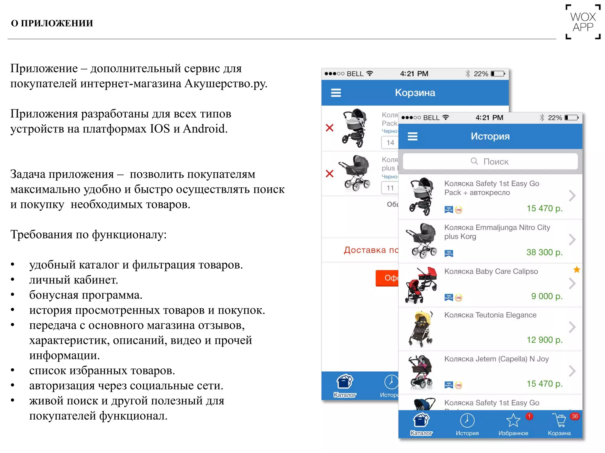 Приложение – дополнительный сервис для
покупателей интернет-магазина Акушерство.ру.
Приложения разработаны для всех типов
устройств на платформах IOS и Android.
Задача приложения – позволить покупателям
максимально удобно и быстро осуществлять поиск
и покупку необходимых товаров.
Требования по функционалу:
• удобный каталог и фильтрация товаров.
• личный кабинет.
• бонусная программа.
• история просмотренных товаров и покупок.
• передача с основного магазина отзывов,
характеристик, описаний, видео и прочей
информации.
• список избранных товаров.
• авторизация через социальные сети.
• живой поиск и другой полезный для
покупателей функционал.
О ПРИЛОЖЕНИИ
 