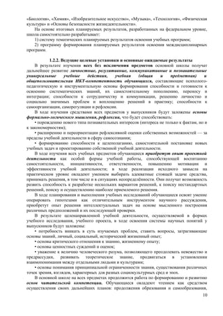 «Биология», «Химия», «Изобразительное искусство», «Музыка», «Технология», «Физическая
культура» и «Основы безопасности жизнедеятельности».
На основе итоговых планируемых результатов, разработанных на федеральном уровне,
школа самостоятельно разрабатывает:
1) систему тематических планируемых результатов освоения учебных программ;
2) программу формирования планируемых результатов освоения междисциплинарных
программ.
1.2.2. Ведущие целевые установки и основные ожидаемые результаты
В результате изучения всех без исключения предметов основной школы получат
дальнейшее развитие личностные, регулятивные, коммуникативные и познавательные
универсальные учебные действия, учебная (общая и предметная) и
общепользовательская ИКТ-компетентность обучающихся, составляющие психолого-
педагогическую и инструментальную основы формирования способности и готовности к
освоению систематических знаний, их самостоятельному пополнению, переносу и
интеграции; способности к сотрудничеству и коммуникации, решению личностно и
социально значимых проблем и воплощению решений в практику; способности к
самоорганизации, саморегуляции и рефлексии.
В ходе изучения средствами всех предметов у выпускников будут заложены основы
формально-логического мышления, рефлексии, что будет способствовать:
• порождению нового типа познавательных интересов (интереса не только к фактам, но и
к закономерностям);
• расширению и переориентации рефлексивной оценки собственных возможностей — за
пределы учебной деятельности в сферу самосознания;
• формированию способности к целеполаганию, самостоятельной постановке новых
учебных задач и проектированию собственной учебной деятельности.
В ходе изучения всех учебных предметов обучающиеся приобретут опыт проектной
деятельности как особой формы учебной работы, способствующей воспитанию
самостоятельности, инициативности, ответственности, повышению мотивации и
эффективности учебной деятельности; в ходе реализации исходного замысла на
практическом уровне овладеют умением выбирать адекватные стоящей задаче средства,
принимать решения, в том числе и в ситуациях неопределённости. Они получат возможность
развить способность к разработке нескольких вариантов решений, к поиску нестандартных
решений, поиску и осуществлению наиболее приемлемого решения.
В ходе планирования и выполнения учебных исследований обучающиеся освоят умение
оперировать гипотезами как отличительным инструментом научного рассуждения,
приобретут опыт решения интеллектуальных задач на основе мысленного построения
различных предположений и их последующей проверки.
В результате целенаправленной учебной деятельности, осуществляемой в формах
учебного исследования, учебного проекта, в ходе освоения системы научных понятий у
выпускников будут заложены:
• потребность вникать в суть изучаемых проблем, ставить вопросы, затрагивающие
основы знаний, личный, социальный, исторический жизненный опыт;
• основы критического отношения к знанию, жизненному опыту;
• основы ценностных суждений и оценок;
• уважение к величию человеческого разума, позволяющего преодолевать невежество и
предрассудки, развивать теоретическое знание, продвигаться в установлении
взаимопонимания между отдельными людьми и культурами;
• основы понимания принципиальной ограниченности знания, существования различных
точек зрения, взглядов, характерных для разных социокультурных сред и эпох.
В основной школе на всех предметах продолжится работа по формированию и развитию
основ читательской компетенции. Обучающиеся овладеют чтением как средством
осуществления своих дальнейших планов: продолжения образования и самообразования,
10
 