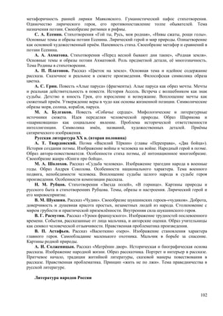 метафоричность ранней лирики Маяковского. Гуманистический пафос стихотворения.
Одиночество лирического героя, его противопоставление толпе обывателей. Тема
назначения поэзии. Своеобразие ритмики и рифмы.
С. А. Есенин. Стихотворения «Гой ты, Русь, моя родная», «Нивы сжаты, рощи голы».
Основные темы и образы поэзии Есенина. Лирический герой и мир природы. Олицетворение
как основной художественный приём. Напевность стиха. Своеобразие метафор и сравнений в
поэзии Есенина.
А. А. Ахматова. Стихотворения «Перед весной бывают дни такие», «Родная земля».
Основные темы и образы поэзии Ахматовой. Роль предметной детали, её многозначность.
Тема Родины в стихотворении.
А. П. Платонов. Рассказ «Цветок на земле». Основная тема и идейное содержание
рассказа. Сказочное и реальное в сюжете произведения. Философская символика образа
цветка.
А. С. Грин. Повесть «Алые паруса» (фрагменты). Алые паруса как образ мечты. Мечты
и реальная действительность в повести. История Ассоль. Встреча с волшебником как знак
судьбы. Детство и юность Грея, его взросление и возмужание. Воплощение мечты как
сюжетный приём. Утверждение веры в чудо как основы жизненной позиции. Символические
образы моря, солнца, корабля, паруса.
М. А. Булгаков. Повесть «Собачье сердце». Мифологические и литературные
источники сюжета. Идея переделки человеческой природы. Образ Шарикова и
«шариковщина» как социальное явление. Проблема исторической ответственности
интеллигенции. Символика имён, названий, художественных деталей. Приёмы
сатирического изображения.
Русская литература XX в. (вторая половина)
A. Т. Твардовский. Поэма «Василий Тёркин» (главы «Переправа», «Два бойца»).
История создания поэмы. Изображение войны и человека на войне. Народный герой в поэме.
Образ автора-повествователя. Особенности стиха поэмы, её интонационное многообразие.
Своеобразие жанра «Книги про бойца».
М. А. Шолохов. Рассказ «Судьба человека». Изображение трагедии народа в военные
годы. Образ Андрея Соколова. Особенности национального характера. Тема военного
подвига, непобедимости человека. Воплощение судьбы целого народа в судьбе героя
произведения. Особенности композиции рассказа.
Н. М. Рубцов. Стихотворения «Звезда полей», «В горнице». Картины природы и
русского быта в стихотворениях Рубцова. Темы, образы и настроения. Лирический герой и
его мировосприятие.
B. М. Шукшин. Рассказ «Чудик». Своеобразие шукшинских героев-«чудиков». Доброта,
доверчивость и душевная красота простых, незаметных людей из народа. Столкновение с
миром грубости и практической приземлённости. Внутренняя сила шукшинского героя.
В. Г. Распутин. Рассказ «Уроки французского». Изображение трудностей послевоенного
времени. События, рассказанные от лица мальчика, и авторские оценки. Образ учительницы
как символ человеческой отзывчивости. Нравственная проблематика произведения.
В. П. Астафьев. Рассказ «Васюткино озеро». Изображение становления характера
главного героя. Самообладание маленького охотника. Мальчик в борьбе за спасение.
Картины родной природы.
А. И. Солженицын. Рассказ «Матрёнин двор». Историческая и биографическая основа
рассказа. Изображение народной жизни. Образ рассказчика. Портрет и интерьер в рассказе.
Притчевое начало, традиции житийной литературы, сказовой манеры повествования в
рассказе. Нравственная проблематика. Принцип «жить не по лжи». Тема праведничества в
русской литературе.
Литература народов России
102
 