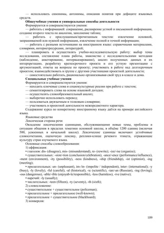 — использовать синонимы, антонимы, описания понятия при дефиците языковых
средств.
Общеучебные умения и универсальные способы деятельности
Формируются и совершенствуются умения:
— работать с информацией: сокращение, расширение устной и письменной информации,
создание второго текста по аналогии, заполнение таблиц;
— работать с прослушанным/прочитанным текстом: извлечение основной,
запрашиваемой или нужной информации, извлечение полной и точной информации;
— работать с разными источниками на иностранном языке: справочными материалами,
словарями, интернетресурсами, литературой;
— планировать и осуществлять учебно-исследовательскую работу: выбор темы
исследования, составление плана работы, знакомство с исследовательскими методами
(наблюдение, анкетирование, интервьюирование), анализ полученных данных и их
интерпретацию, разработку краткосрочного проекта и его устную презентацию с
аргументацией, ответы на вопросы по проекту; участвовать в работе над долгосрочным
проектом; взаимодействовать в группе с другими участниками проектной деятельности;
— самостоятельно работать, рационально организовывая свой труд в классе и дома.
Специальные учебные умения
Формируются и совершенствуются умения:
— находить ключевые слова и социокультурные реалии при работе с текстом;
— семантизировать слова на основе языковой догадки;
— осуществлять словообразовательный анализ;
— выборочно использовать перевод;
— пользоваться двуязычным и толковым словарями;
— участвовать в проектной деятельности межпредметного характера.
Содержание курса по конкретному иностранному языку даётся на примере английского
языка.
Языковые средства
Лексическая сторона речи
Овладение лексическими единицами, обслуживающими новые темы, проблемы и
ситуации общения в пределах тематики основной школы, в объёме 1200 единиц (включая
500, усвоенных в начальной школе). Лексические единицы включают устойчивые
словосочетания, оценочную лексику, реплики-клише речевого этикета, отражающие
культуру стран изучаемого языка.
Основные способы словообразования:
1) аффиксация:
• глаголов: dis- (disagree), mis- (misunderstand), re- (rewrite); -ize/-ise (organize);
• существительных: -sion/-tion (conclusion/celebration), -ance/-ence (performance/influence),
-ment (environment), -ity (possibility), -ness (kindness), -ship (friendship), -ist (optimist), -ing
(meeting);
• прилагательных: un- (unpleasant), im-/in- (impolite / independent), inter- (international); -y
(busy), -ly (lovely), -ful (careful), -al (historical), -ic (scientific), -ian/-an (Russian), -ing (loving);
-ous (dangerous), -able/-ible (enjoyab-le/responsible), -less (harmless), -ive (native);
• наречий: -ly (usually);
• числительных: -teen (fifteen), -ty (seventy), -th (sixth);
2) словосложение:
• существительное + существительное (policeman);
• прилагательное + прилагательное (well-known);
• прилагательное + существительное (blackboard);
3) конверсия:
109
 