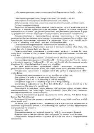 • образование существительных от неопределѐнной формы глагола (to play — play);
• образование существительных от прилагательных (rich people — the rich).
Распознавание и использование интернациональных слов (doctor).
Представления о синонимии, антонимии, лексической сочетаемости, многозначности.
Грамматическая сторона речи
Дальнейшее расширение объёма значений грамматических средств, изученных ранее, и
знакомство с новыми грамматическими явлениями. Уровень овладения конкретным
грамматическим явлением (продуктивно-рецептивно или рецептивно) указывается в графе
«Характеристика основных видов деятельности ученика» в Тематическом планировании.
Нераспространённые и распространённые простые предложения, в том числе с
несколькими обстоятельствами, следующими в определённом порядке (We moved to a new
house last year); предложения с начальным ‘It’ и с начальным ‘There + to be’ (It's cold. It's five
o’clock. It’s interesting. It was winter. There are a lot of trees in the park).
Сложносочинённые предложения с сочинительными союзами and, but, or.
Сложноподчинённые предложения с союзами и союзными словами what, when, why,
which, that, who, if, because, that’s why, than, so.
Сложноподчинённые предложения с придаточными: времени с союзами for, since,
during; цели с союзами so, that; условия с союзом unless; определительными с союзами who,
which, that.
Сложноподчинённые предложения с союзами whoever, whatever, however, whenever.
Условные предложения реального (Conditional I — If it doesn’t rain, they’ll go for a picnic)
и нереального характера (Conditional II — If I were rich, I would help the endangered animals;
Conditional III — If she had asked me, I would have helped her).
Все типы вопросительных предложений (общий, специальный, альтернативный,
разделительный вопросы в Present, Future, Past Simple; Present Perfect; Present Continuous).
Побудительные предложения в утвердительной (Be careful) и отрицательной (Don't
worry) форме.
Предложения с конструкциями as . as, not so . as, either . or, neither . nor.
Конструкция to be going to (для выражения будущего действия).
Конструкции It takes me . to do something; to look/feel/be happy.
Конструкции be/get used to something; be/get used to doing something.
Конструкции с инфинитивом типа I saw Jim ride his bike. I want you to meet me at the
station tomorrow. She seems to be a good friend.
Правильные и неправильные глаголы в формах действительного залога в изъявительном
наклонении (Present, Past, Future Simple; Present, Past Perfect; Present, Past, Future Continuous;
Present Perfect Continuous; Future-in-the-Past).
Глаголы в видовременных формах страдательного залога (Present, Past, Future Simple
Passive; Past Perfect Passive).
Модальные глаголы и их эквиваленты (can/could/be able to, may/might, must/have to, shall,
should, would, need).
Косвенная речь в утвердительных, вопросительных и отрицательных предложениях в
настоящем и прошедшем времени. Согласование времён в рамках сложного предложения в
плане настоящего и прошлого.
Причастия I и II.
Неличные формы глагола (герундий, причастия I и II) без различения их функций.
Фразовые глаголы, обслуживающие темы, отобранные для данного этапа обучения.
Определённый, неопределённый и нулевой артикли (в том числе с географическими
названиями).
110
 