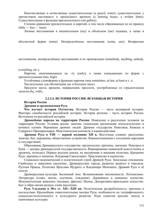 Неисчисляемые и исчисляемые существительные (a pencil, water), существительные с
причастиями настоящего и прошедшего времени (a burning house, a written letter).
Существительные в функции прилагательного (art gallery).
Степени сравнения прилагательных и наречий, в том числе образованных не по правилу
(little — less — least).
Личные местоимения в именительном (my) и объектном (me) падежах, а также в
абсолютной форме (mine). Неопределѐнные местоимения (some, any). Возвратные
местоимения, неопределѐнные местоимения и их производные (somebody, anything, nobody,
everything, etc.).
Наречия, оканчивающиеся на -1у (early), а также совпадающие по форме с
прилагательными (fast, high).
Устойчивые словоформы в функции наречия типа sometimes, at last, at least и т. д.
Числительные для обозначения дат и больших чисел.
Предлоги места, времени, направления; предлоги, употребляемые со страдательным
залогом (by, with).
2.2.2.4. ИСТОРИЯ РОССИИ. ВСЕОБЩАЯ ИСТОРИЯ
История России
Древняя и средневековая Русь
Что изучает история Отечества. История России — часть всемирной истории.
Факторы самобытности российской истории. История региона - часть истории России.
Источники по российской истории.
Древнейшие народы на территории России. Появление и расселение человека на
территории России. Условия жизни, занятия, социальная организация земледельческих и
кочевых племён. Верования древних людей. Древние государства Поволжья, Кавказа и
Северного Причерноморья. Межэтнические контакты и взаимодействия.
Древняя Русь в VIII — первой половине XII в. Восточные славяне: расселение,
занятия, быт, верования, общественное устройство. Взаимоотношения с соседними народами
и государствами.
Образование Древнерусского государства: предпосылки, причины, значение. Новгород и
Киев — центры древнерусской государственности. Формирование княжеской власти (князь и
дружина, полюдье). Первые русские князья, их внутренняя и внешняя политика. Крещение
Руси: причины и значение. Владимир Святославич. Христианство и язычество.
Социально-экономический и политический строй Древней Руси. Земельные отношения.
Свободное и зависимое население. Древнерусские города, развитие ремёсел и торговли.
Русская Правда. Политика Ярослава Мудрого и Владимира Мономаха. Древняя Русь и её
соседи.
Древнерусская культура. Былинный эпос. Возникновение письменности. Летописание.
Литература (слово, житие, поучение, хождение). Деревянное и каменное зодчество.
Монументальная живопись (мозаики, фрески). Иконы. Декоративно-прикладное искусство.
Быт и образ жизни разных слоёв населения.
Русь Удельная в 30-е гг. XII—XIII вв. Политическая раздробленность: причины и
последствия. Крупнейшие самостоятельные центры Руси, особенности их географического,
социально-политического и культурного развития. Идея единства русских земель в
памятниках культуры.
111
 