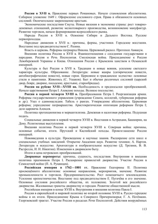 Россия в XVII в. Правление первых Романовых. Начало становления абсолютизма.
Соборное уложение 1649 г. Оформление сословного строя. Права и обязанности основных
сословий. Окончательное закрепощение крестьян.
Экономические последствия Смуты. Новые явления в экономике страны: рост товарно-
денежных отношений, развитие мелкотоварного производства, возникновение мануфактур.
Развитие торговли, начало формирования всероссийского рынка.
Народы России в XVII в. Освоение Сибири и Дальнего Востока. Русские
первопроходцы.
Народные движения в XVII в.: причины, формы, участники. Городские восстания.
Восстание под предводительством С. Разина.
Власть и церковь. Реформы патриарха Никона. Церковный раскол. Протопоп Аввакум.
Внешняя политика России в XVII в. Взаимоотношения с соседними государствами и
народами. Россия и Речь Посполитая. Смоленская война. Присоединение к России
Левобережной Украины и Киева. Отношения России с Крымским ханством и Османской
империей.
Культура и быт России в XVII в. Традиции и новые веяния, усиление светского
характера культуры. Образование. Литература: новые жанры (сатирические повести,
автобиографические повести), новые герои. Церковное и гражданское зодчество: основные
стили и памятники. Живопись (С. Ушаков). Быт и обычаи различных сословий (царский
двор, бояре, дворяне, посадские, крестьяне, старообрядцы).
Россия на рубеже XVII—XVIII вв. Необходимость и предпосылки преобразований.
Начало царствования Петра I. Азовские походы. Великое посольство.
Россия в первой четверти XVIII в. Преобразования Петра I. Реорганизация армии.
Реформы государственного управления (учреждение Сената, коллегий, губернская реформа
и др.). Указ о единонаследии. Табель о рангах. Утверждение абсолютизма. Церковная
реформа; упразднение патриаршества. Аристократическая оппозиция реформам Петра I;
дело царевича Алексея.
Политика протекционизма и меркантилизма. Денежная и налоговая реформы. Подушная
подать.
Социальные движения в первой четверти XVIII в. Восстания в Астрахани, Башкирии, на
Дону. Религиозные выступления.
Внешняя политика России в первой четверти XVIII в. Северная война: причины,
основные события, итоги. Прутский и Каспийский походы. Провозглашение России
империей.
Нововведения в культуре. Просвещение и научные знания. Расширение сети школ и
специальных учебных заведений. Открытие Академии наук. Развитие техники; А. Нартов.
Литература и искусство. Архитектура и изобразительное искусство (Д. Трезини, В. В.
Растрелли, И. Н. Никитин). Изменения в дворянском быту.
Итоги и цена петровских преобразований.
Дворцовые перевороты: причины, сущность, последствия. Внутренняя и внешняя
политика преемников Петра I. Расширение привилегий дворянства. Участие России в
Семилетней войне (П. А. Румянцев).
Российская империя в 1762—1801 гг. Правление Екатерины II. Политика
просвещённого абсолютизма: основные направления, мероприятия, значение. Развитие
промышленности и торговли. Предпринимательство. Рост помещичьего землевладения.
Усиление крепостничества. Восстание под предводительством Е. Пугачёва и его значение.
Основные сословия российского общества, их положение. Золотой век российского
дворянства. Жалованные грамоты дворянству и городам. Развитие общественной мысли.
Российская империя в конце XVIII в. Внутренняя и внешняя политика Павла I.
Россия в европейской и мировой политике во второй половине XVIII в. Русско-турецкие
войны и их итоги. Присоединение Крыма и Северного Причерноморья; Г. А. Потёмкин.
Георгиевский трактат. Участие России в разделах Речи Посполитой. Действия вооружённых
113
 