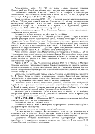 Русско-японская война 1904—1905 гг.: планы сторон, основные сражения.
Портсмутский мир. Воздействие войны на общественную и политическую жизнь страны.
Общественное движение в России в начале XX в. Либералы и консерваторы.
Возникновение социалистических организаций и партий: их цели, тактика, лидеры (Г. В.
Плеханов, В. М. Чернов, В. И. Ленин, Ю. О. Мартов).
Первая российская революция (1905—1907 гг.): причины, характер, участники, основные
события. Реформа политической системы. Становление российского парламентаризма.
Формирование либеральных и консервативных политических партий, их программные
установки и лидеры (П. Н. Милюков, А. И. Гучков, В. И. Пуришкевич). Думская
деятельность в 1906—1907 гг. Итоги и значение революции.
Правительственная программа П. А. Столыпина. Аграрная реформа: цели, основные
мероприятия, итоги и значение.
Политическая и общественная жизнь в России в 1912— 1914 гг.
Культура России в начале XX в. Открытия российских учёных в науке и технике.
Русская философия: поиски общественного идеала. Развитие литературы: от реализма к
модернизму. Поэзия Серебряного века. Изобразительное искусство: традиции реализма,
«Мир искусства», авангардизм. Архитектура. Скульптура. Драматический театр: традиции и
новаторство. Музыка и исполнительское искусство (С. В. Рахманинов, Ф. И. Шаляпин).
Русский балет. «Русские сезоны» C. П. Дягилева. Первые шаги российского кинематографа.
Российская культура начала XX в. — составная часть мировой культуры.
Россия в Первой мировой войне. Международные противоречия на рубеже XIX—XX вв.
Формирование двух военно-политических блоков в Европе. Причины войны, цели и планы
сторон. Начало войны. Восточный фронт: основные события, их влияние на общий ход
войны. Человек на фронте и в тылу. Отношение к войне в обществе. Нарастание
оппозиционных настроений.
Россия в 1917—1921 гг. Революционные события 1917 г.: от Февраля к Октябрю.
Причины революции. Падение самодержавия. Временное правительство и советы. Основные
политические партии, их лидеры. Альтернативы развития страны после Февраля. Кризисы
власти. Выступление генерала Корнилова. Политическая тактика большевиков, их приход к
власти в октябре 1917 г.
Становление советской власти. Первые декреты. Создание советской государственности.
В. И. Ленин. Созыв и роспуск Учредительного собрания. Брестский мир: условия,
экономические и политические последствия. Экономическая политика советской власти:
«красногвардейская атака на капитал», политика военного коммунизма.
Гражданская война в России: предпосылки, участники, основные этапы вооружённой
борьбы. Белые и красные: мобилизация сил, военные лидеры, боевые действия в 1918—1920
гг. Белый и красный террор. Положение населения в годы войны. «Зелёные». Интервенция.
Окончание и итоги Гражданской войны. Причины победы большевиков.
Экономический и политический кризис в конце 1920 — начале 1921 г. Массовые
выступления против политики власти (крестьянские восстания, мятеж в Кронштадте).
Переход к новой экономической политике.
СССР в 1922—1941 гг. Образование СССР: предпосылки объединения республик,
альтернативные проекты и практические решения.
Национальная политика советской власти.
Политическая жизнь в 1920-е гг. Обострение внутрипартийных разногласий и борьбы за
лидерство в партии и государстве.
Достижения и противоречия нэпа, причины его свёртывания.
Советская модель модернизации. Индустриализация: цели, методы, экономические и
социальные итоги и следствия. Первые пятилетки: задачи и результаты. Коллективизация
сельского хозяйства: формы, методы, экономические и социальные последствия.
Особенности советской политической системы: однопартийность, сращивание
партийного и государственного аппарата, контроль над обществом. Культ вождя. И. В.
Сталин. Массовые репрессии, их последствия.
116
 